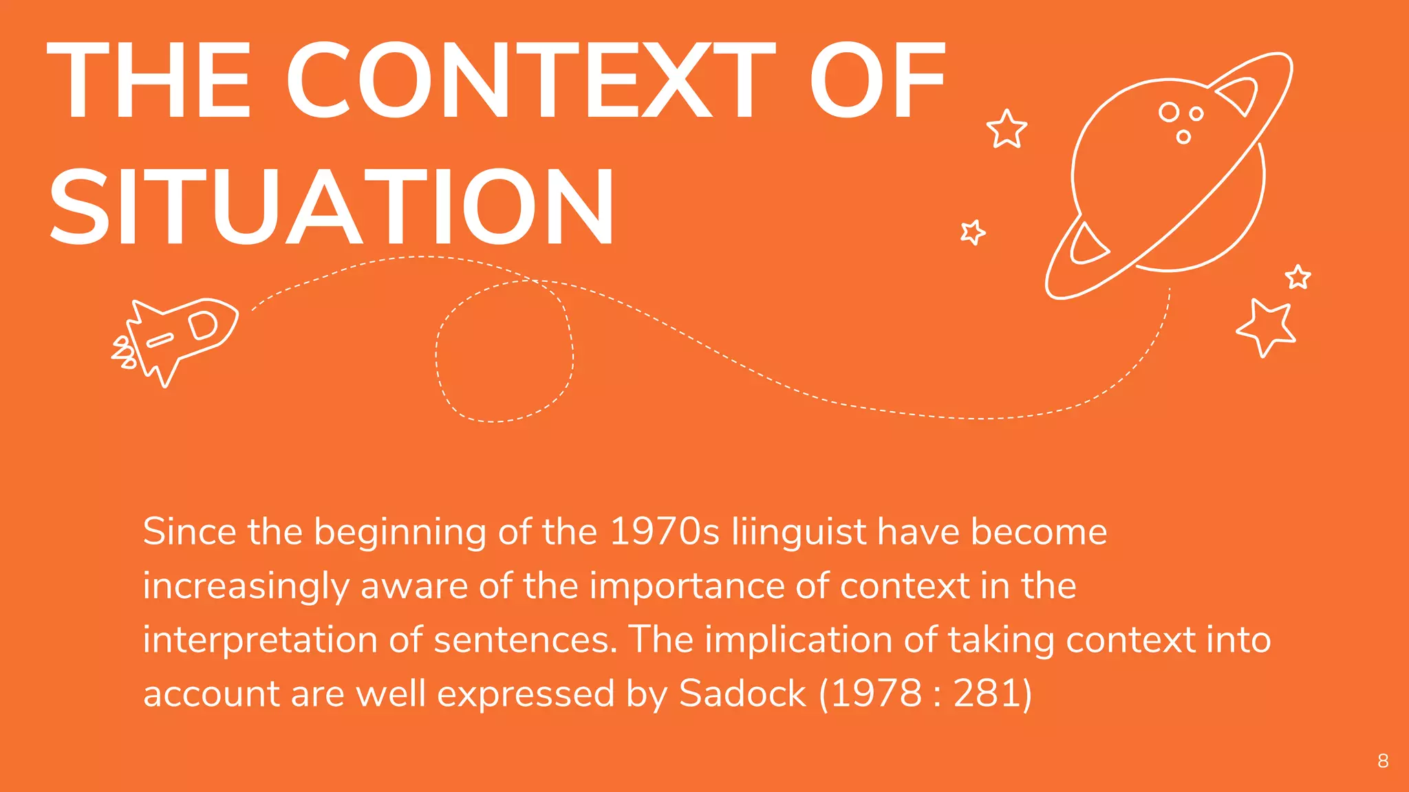 THE CONTEXT OF
SITUATION
Since the beginning of the 1970s liinguist have become
increasingly aware of the importance of context in the
interpretation of sentences. The implication of taking context into
account are well expressed by Sadock (1978 : 281)
8
 