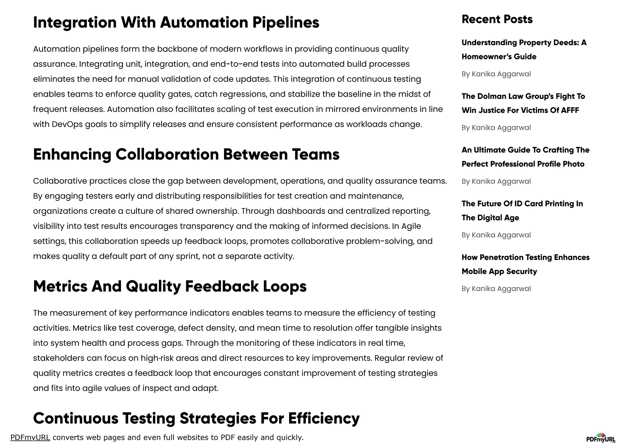 PDFmyURL converts web pages and even full websites to PDF easily and quickly.
Integration With Automation Pipelines
Automation pipelines form the backbone of modern workflows in providing continuous quality
assurance. Integrating unit, integration, and end-to-end tests into automated build processes
eliminates the need for manual validation of code updates. This integration of continuous testing
enables teams to enforce quality gates, catch regressions, and stabilize the baseline in the midst of
frequent releases. Automation also facilitates scaling of test execution in mirrored environments in line
with DevOps goals to simplify releases and ensure consistent performance as workloads change.
Enhancing Collaboration Between Teams
Collaborative practices close the gap between development, operations, and quality assurance teams.
By engaging testers early and distributing responsibilities for test creation and maintenance,
organizations create a culture of shared ownership. Through dashboards and centralized reporting,
visibility into test results encourages transparency and the making of informed decisions. In Agile
settings, this collaboration speeds up feedback loops, promotes collaborative problem-solving, and
makes quality a default part of any sprint, not a separate activity.
Metrics And Quality Feedback Loops
The measurement of key performance indicators enables teams to measure the efficiency of testing
activities. Metrics like test coverage, defect density, and mean time to resolution offer tangible insights
into system health and process gaps. Through the monitoring of these indicators in real time,
stakeholders can focus on high‑risk areas and direct resources to key improvements. Regular review of
quality metrics creates a feedback loop that encourages constant improvement of testing strategies
and fits into agile values of inspect and adapt.
Continuous Testing Strategies For Efficiency
Recent Posts
Understanding Property Deeds: A
Homeowner’s Guide
The Dolman Law Group’s Fight To
Win Justice For Victims Of AFFF
An Ultimate Guide To Crafting The
Perfect Professional Profile Photo
The Future Of ID Card Printing In
The Digital Age
How Penetration Testing Enhances
Mobile App Security
By Kanika Aggarwal
By Kanika Aggarwal
By Kanika Aggarwal
By Kanika Aggarwal
By Kanika Aggarwal
 