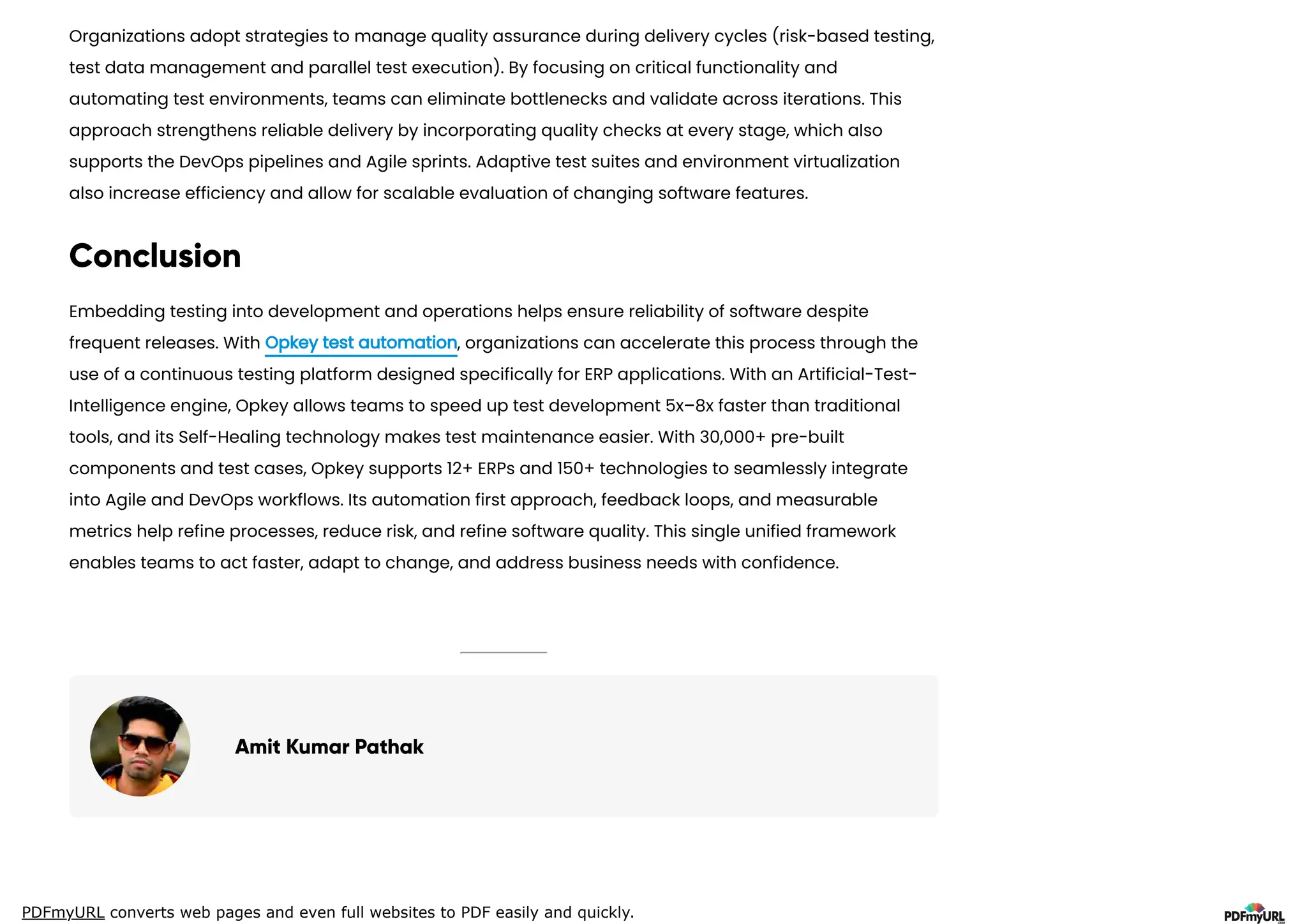 PDFmyURL converts web pages and even full websites to PDF easily and quickly.
Organizations adopt strategies to manage quality assurance during delivery cycles (risk-based testing,
test data management and parallel test execution). By focusing on critical functionality and
automating test environments, teams can eliminate bottlenecks and validate across iterations. This
approach strengthens reliable delivery by incorporating quality checks at every stage, which also
supports the DevOps pipelines and Agile sprints. Adaptive test suites and environment virtualization
also increase efficiency and allow for scalable evaluation of changing software features.
Conclusion
Embedding testing into development and operations helps ensure reliability of software despite
frequent releases. With Opkey test automation, organizations can accelerate this process through the
use of a continuous testing platform designed specifically for ERP applications. With an Artificial-Test-
Intelligence engine, Opkey allows teams to speed up test development 5x–8x faster than traditional
tools, and its Self-Healing technology makes test maintenance easier. With 30,000+ pre-built
components and test cases, Opkey supports 12+ ERPs and 150+ technologies to seamlessly integrate
into Agile and DevOps workflows. Its automation first approach, feedback loops, and measurable
metrics help refine processes, reduce risk, and refine software quality. This single unified framework
enables teams to act faster, adapt to change, and address business needs with confidence.
Amit Kumar Pathak
 