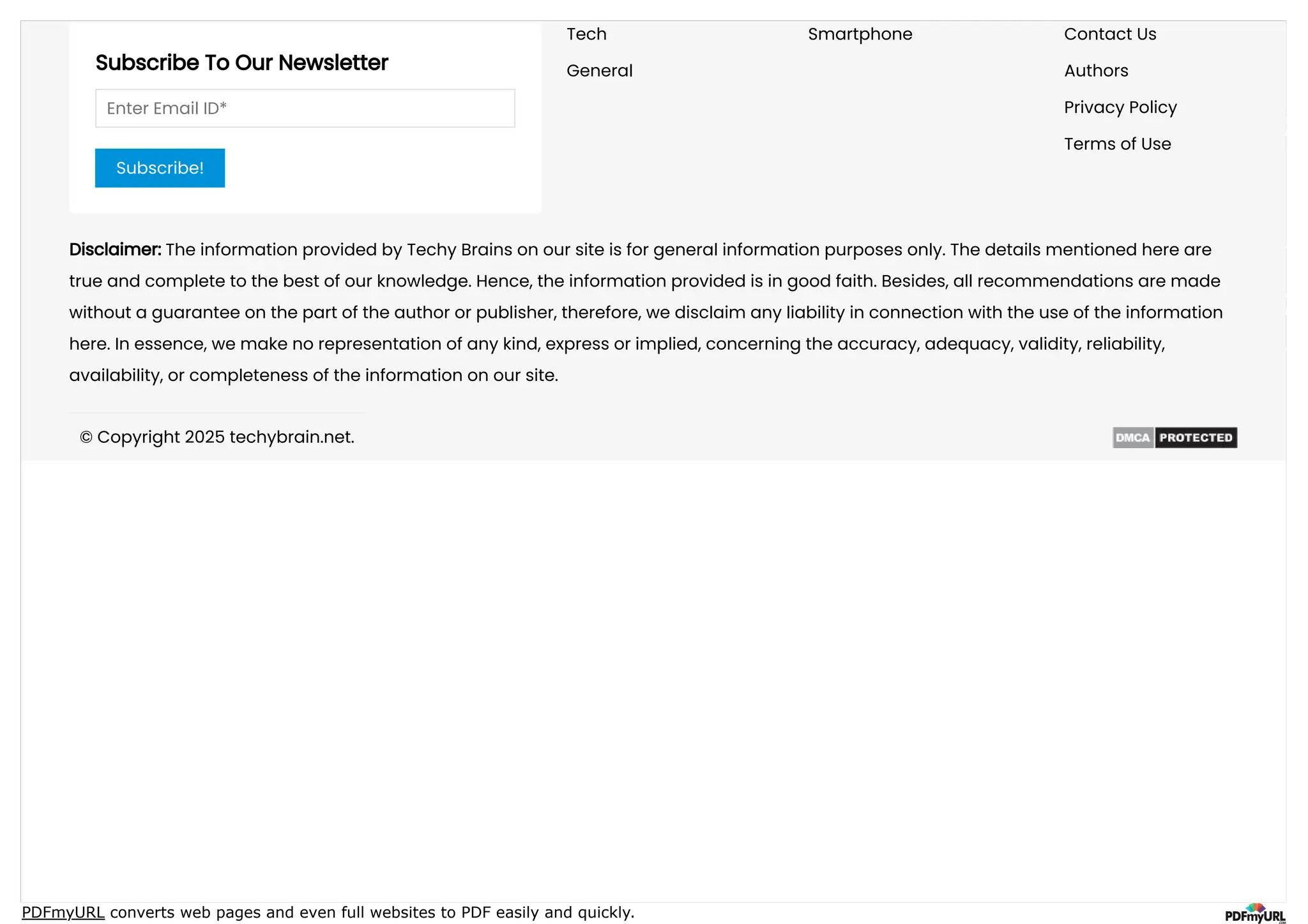PDFmyURL converts web pages and even full websites to PDF easily and quickly.
Subscribe To Our Newsletter
Enter Email ID*
Subscribe!
Tech Smartphone
General
Contact Us
Authors
Privacy Policy
Terms of Use
Disclaimer: The information provided by Techy Brains on our site is for general information purposes only. The details mentioned here are
true and complete to the best of our knowledge. Hence, the information provided is in good faith. Besides, all recommendations are made
without a guarantee on the part of the author or publisher, therefore, we disclaim any liability in connection with the use of the information
here. In essence, we make no representation of any kind, express or implied, concerning the accuracy, adequacy, validity, reliability,
availability, or completeness of the information on our site.
© Copyright 2025 techybrain.net.
 