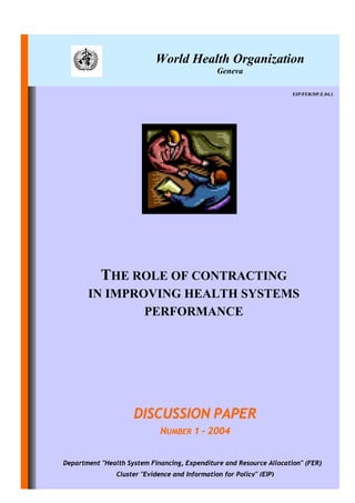 World Health Organization
                                                Geneva

                                                                      EIP/FER/DP.E.04.1




           THE ROLE OF CONTRACTING
       IN IMPROVING HEALTH SYSTEMS
               PERFORMANCE




                     DISCUSSION PAPER
                              NUMBER 1 - 2004


Department "Health System Financing, Expenditure and Resource Allocation" (FER)
                Cluster "Evidence and Information for Policy" (EIP)
 
