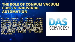 THE ROLE OF CONVUM VACUUM
CUPS IN INDUSTRIAL
AUTOMATION
IN THE WORLD OF MAKING THINGS
AUTOMATICALLY, IT'S CRUCIAL TO BE
ACCURATE AND FAST. CONVUM VACUUM
CUPS, ALSO KNOWN AS CONVUM VACUUM
PADS, ARE ESSENTIAL TOOLS IN THIS FIELD.
THESE SPECIAL TOOLS FROM COMPANIES
LIKE CONVUM USA HAVE CHANGED HOW
WE HANDLE OBJECTS IN VARIOUS
INDUSTRIES.
 