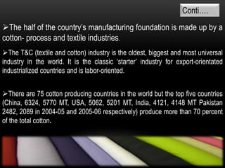 The half of the country’s manufacturing foundation is made up by a
cotton- process and textile industries.
Conti….
The T&C (textile and cotton) industry is the oldest, biggest and most universal
industry in the world. It is the classic ‘starter’ industry for export-orientated
industrialized countries and is labor-oriented.
There are 75 cotton producing countries in the world but the top five countries
(China, 6324, 5770 MT, USA, 5062, 5201 MT, India, 4121, 4148 MT Pakistan
2482, 2089 in 2004-05 and 2005-06 respectively) produce more than 70 percent
of the total cotton.
 