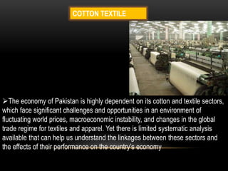 COTTON TEXTILE
The economy of Pakistan is highly dependent on its cotton and textile sectors,
which face significant challenges and opportunities in an environment of
fluctuating world prices, macroeconomic instability, and changes in the global
trade regime for textiles and apparel. Yet there is limited systematic analysis
available that can help us understand the linkages between these sectors and
the effects of their performance on the country’s economy
 
