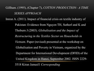 Gillham. (1995), (Chapter 7), COTTON PRODUCTION– A TIME
SERIES APPROACH
Imran A. (2011). Impact of financial crisis on textile industry of
Pakistan: Evidence from Nguyen TH, Sutherl and K and
Thoburn J (2003). Globalisation and the Impact of
Restructuring in the Textiles Sector on Households in
Vietnam. Paper (revised) presented at the workshop on
Globalisation and Poverty in Vietnam, organized by the
Department for International Development (DFID) of the
United Kingdom in Hanoi, September 2002. ISSN 2229-
5518 Kiran Jameel1 Corresponding
 