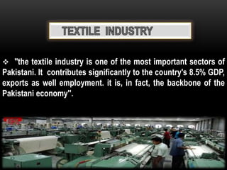  ''the textile industry is one of the most important sectors of
Pakistani. It contributes significantly to the country's 8.5% GDP,
exports as well employment. it is, in fact, the backbone of the
Pakistani economy''.
 