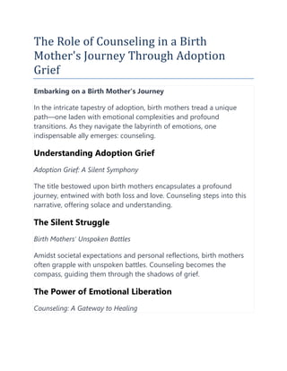 The Role of Counseling in a Birth
Mother's Journey Through Adoption
Grief
Embarking on a Birth Mother's Journey
In the intricate tapestry of adoption, birth mothers tread a unique
path—one laden with emotional complexities and profound
transitions. As they navigate the labyrinth of emotions, one
indispensable ally emerges: counseling.
Understanding Adoption Grief
Adoption Grief: A Silent Symphony
The title bestowed upon birth mothers encapsulates a profound
journey, entwined with both loss and love. Counseling steps into this
narrative, offering solace and understanding.
The Silent Struggle
Birth Mothers' Unspoken Battles
Amidst societal expectations and personal reflections, birth mothers
often grapple with unspoken battles. Counseling becomes the
compass, guiding them through the shadows of grief.
The Power of Emotional Liberation
Counseling: A Gateway to Healing
 