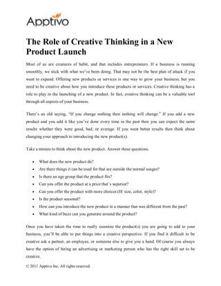 The Role of Creative Thinking in a New
Product Launch
Most of us are creatures of habit, and that includes entrepreneurs. If a business is running
smoothly, we stick with what we’ve been doing. That may not be the best plan of attack if you
want to expand. Offering new products or services is one way to grow your business, but you
need to be creative about how you introduce these products or services. Creative thinking has a
role to play in the launching of a new product. In fact, creative thinking can be a valuable tool
through all aspects of your business.

There’s an old saying, “If you change nothing then nothing will change.” If you add a new
product and you add it like you’ve done every time in the past then you can expect the same
results whether they were good, bad, or average. If you want better results then think about
changing your approach to introducing the new product(s).

Take a minute to think about the new product. Answer these questions.

        What does the new product do?
        Are there things it can be used for that are outside the normal usages?
        Is there an age group that the product fits?
        Can you offer the product at a price that’s superior?
        Can you offer the product with more choices (IE size, color, style)?
        Is the product seasonal?
        How can you introduce the new product in a manner that was different from the past?
        What kind of buzz can you generate around the product?

Once you have taken the time to really examine the product(s) you are going to add to your
business, you’ll be able to put things into a creative perspective. If you find it difficult to be
creative ask a partner, an employee, or someone else to give you a hand. Of course you always
have the option of hiring an advertising or marketing person who has the right skill set to be
creative.

© 2011 Apptivo Inc. All rights reserved.
 