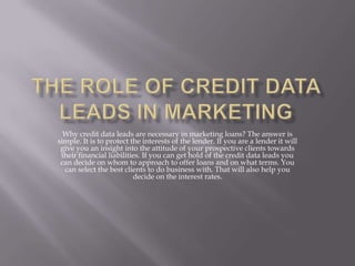 The Role of Credit Data Leads in Marketing Why credit data leads are necessary in marketing loans? The answer is simple. It is to protect the interests of the lender. If you are a lender it will give you an insight into the attitude of your prospective clients towards their financial liabilities. If you can get hold of the credit data leads you can decide on whom to approach to offer loans and on what terms. You can select the best clients to do business with. That will also help you decide on the interest rates. 