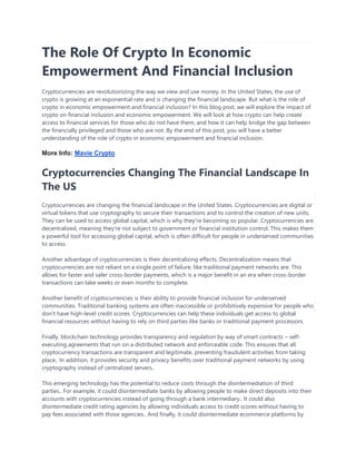 The Role Of Crypto In Economic
Empowerment And Financial Inclusion
Cryptocurrencies are revolutionizing the way we view and use money. In the United States, the use of
crypto is growing at an exponential rate and is changing the financial landscape. But what is the role of
crypto in economic empowerment and financial inclusion? In this blog post, we will explore the impact of
crypto on financial inclusion and economic empowerment. We will look at how crypto can help create
access to financial services for those who do not have them, and how it can help bridge the gap between
the financially privileged and those who are not. By the end of this post, you will have a better
understanding of the role of crypto in economic empowerment and financial inclusion.
More Info: Mavie Crypto
Cryptocurrencies Changing The Financial Landscape In
The US
Cryptocurrencies are changing the financial landscape in the United States. Cryptocurrencies are digital or
virtual tokens that use cryptography to secure their transactions and to control the creation of new units.
They can be used to access global capital, which is why they're becoming so popular. Cryptocurrencies are
decentralized, meaning they're not subject to government or financial institution control. This makes them
a powerful tool for accessing global capital, which is often difficult for people in underserved communities
to access.
Another advantage of cryptocurrencies is their decentralizing effects. Decentralization means that
cryptocurrencies are not reliant on a single point of failure, like traditional payment networks are. This
allows for faster and safer cross-border payments, which is a major benefit in an era when cross-border
transactions can take weeks or even months to complete.
Another benefit of cryptocurrencies is their ability to provide financial inclusion for underserved
communities. Traditional banking systems are often inaccessible or prohibitively expensive for people who
don't have high-level credit scores. Cryptocurrencies can help these individuals get access to global
financial resources without having to rely on third parties like banks or traditional payment processors.
Finally, blockchain technology provides transparency and regulation by way of smart contracts – self-
executing agreements that run on a distributed network and enforceable code. This ensures that all
cryptocurrency transactions are transparent and legitimate, preventing fraudulent activities from taking
place.. In addition, it provides security and privacy benefits over traditional payment networks by using
cryptography instead of centralized servers..
This emerging technology has the potential to reduce costs through the disintermediation of third
parties.. For example, it could disintermediate banks by allowing people to make direct deposits into their
accounts with cryptocurrencies instead of going through a bank intermediary.. It could also
disintermediate credit rating agencies by allowing individuals access to credit scores without having to
pay fees associated with those agencies.. And finally, it could disintermediate ecommerce platforms by
 