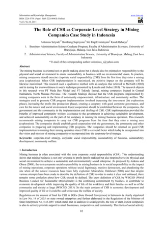 Information and Knowledge Management
ISSN 2224-5758 (Paper) ISSN 2224-896X (Online)
Vol.3, No.10, 2013

www.iiste.org

The Role of CSR as Corporate-Level Strategy in Mining
Companies Case Study in Indonesia
Antonius Setyadi1* Bambang Supriyono2 Siti Ragil Handayani2 Kusdi Raharjo2
1.

Bussiness Administration Science Graduate Program, Faculty of Administration Sciences, University of
Brawijaya. Malang, East Java. Indonesia

2.

Administration Science, Faculty of Administration Science, University of Brawijaya. Malang, East Java.
Indonesia
* E-mail of the corresponding author: antoniuss_s@yahoo.com

Abstract
The mining business is oriented not on profit-making alone but it should also be oriented on responsibility to the
physical and social environment to create sustainability in business with an environmental vision. In practice,
mining companies should exercise corporate social responsibility (CSR) from the first time they enter a mining
area (exploration). When CSR implementation is maximized, the positive impact on the company will be
likewise maximized. This research used a qualitative method with an analysis that referred to McNabb (2002)
and in testing for trustworthiness it used a technique presented by Lincoln and Guba (1985). The research objects
in this research were PT Weda Bay Nickel and PT Tekindo Energi, mining companies located in Central
Halmahera, North Maluku Province. The research findings showed that the CSR programs implemented by
mining companies were in the form of community empowerment, infrastructure, and community welfare. The
strategies used to promote CSR program implementation involved increasing the investment (the exploration
phase), increasing the profit (the production phase), creating a company with good corporate governance, and
care for the natural and social environment. Good cooperation should be established between the companies, the
government and the community in the implementation and drafting of CSR. CSR implementation provided the
benefits of improved community welfare, assistance to the government in achieving sustainable development,
and achieved sustainability on the part of the company in running its mining business operation. This research
recommends mining companies to carry out CSR programs from the time that they enter a mining area
(exploration). The companies should establish good cooperation with the government, the community and other
companies in preparing and implementing CSR programs. The companies should be oriented on good CSR
implementation in running their mining operation since CSR is a crucial factor which today is incorporated into
the vision and mission of mining companies or incorporated into the corporate-level strategy.
Keywords: corporate-level strategy, corporate social responsibility, sustainability of business, sustainability
development, community welfare.
1. Introduction
Mining business is often associated with the term corporate social responsibility (CSR). This understanding
shows that mining business is not only oriented to profit (profit making) but also responsible to its physical and
social environment to achieve a sustainable and environmentally sound enterprise. As proposed by Jenkins and
Obara (2008), the term corporate social responsibility in mining business is its social responsibility on the impact
of mining operations, corporate operations without social legitimacy, massive destruction, and abandoning the
site when all the natural resources have been fully exploited. Meanwhile, Dahlsrud (2006) said that despite
various attempts have been made to describe the definition of CSR in order to make it clear and unbiased, there
remains some confusion about how CSR should be defined. The latest definition of CSR by WBCSD (World
Business Council for Sustainable Development) is the continuing commitment by business to contribute to
economic development while improving the quality of life of the workforce and their families as well as of the
community and society at large (WBCSD, 2013). So the main concern of CSR is economic development and
improved quality of life or it could be said to increase the welfare of society.
Regulation on the amount of fund for CSR in SOEs (State Owned Enterprises) in Indonesia is clearly stipulated
in Law No. 19 of 2003 on state owned enterprises and further elaborated in the Regulation of the Minister of
State Enterprises No. 5 of 2007 which states that in addition to seeking profit, the role of state-owned companies
is also to actively provide support to small businesses, cooperatives, and community. This form of social activity
82

 