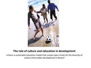 The role of culture and education in development
Is there a sustainable education model that creates open minds for the diversity of
                    culture and enables development in Kenya?
 