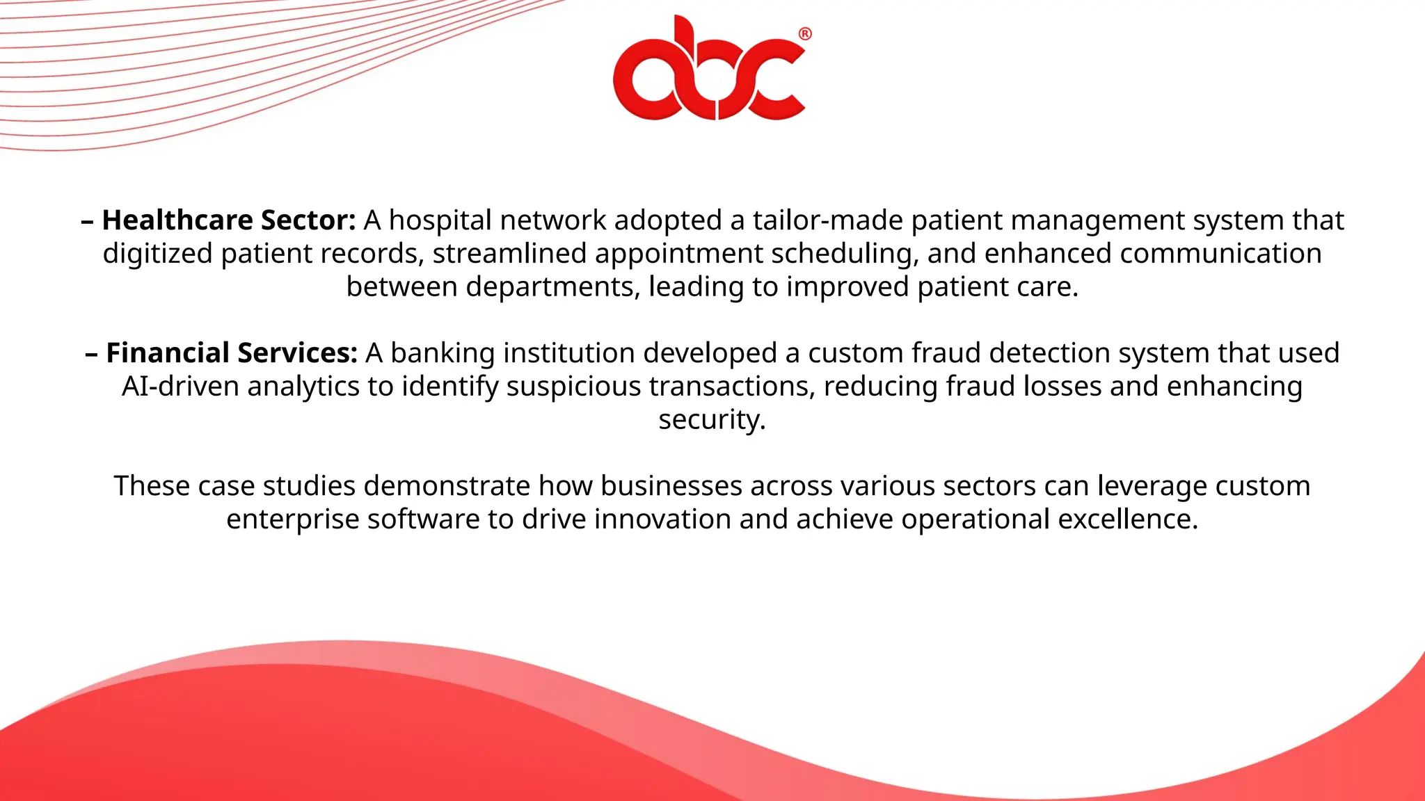 – Healthcare Sector: A hospital network adopted a tailor-made patient management system that
digitized patient records, streamlined appointment scheduling, and enhanced communication
between departments, leading to improved patient care.
– Financial Services: A banking institution developed a custom fraud detection system that used
AI-driven analytics to identify suspicious transactions, reducing fraud losses and enhancing
security.
These case studies demonstrate how businesses across various sectors can leverage custom
enterprise software to drive innovation and achieve operational excellence.
 