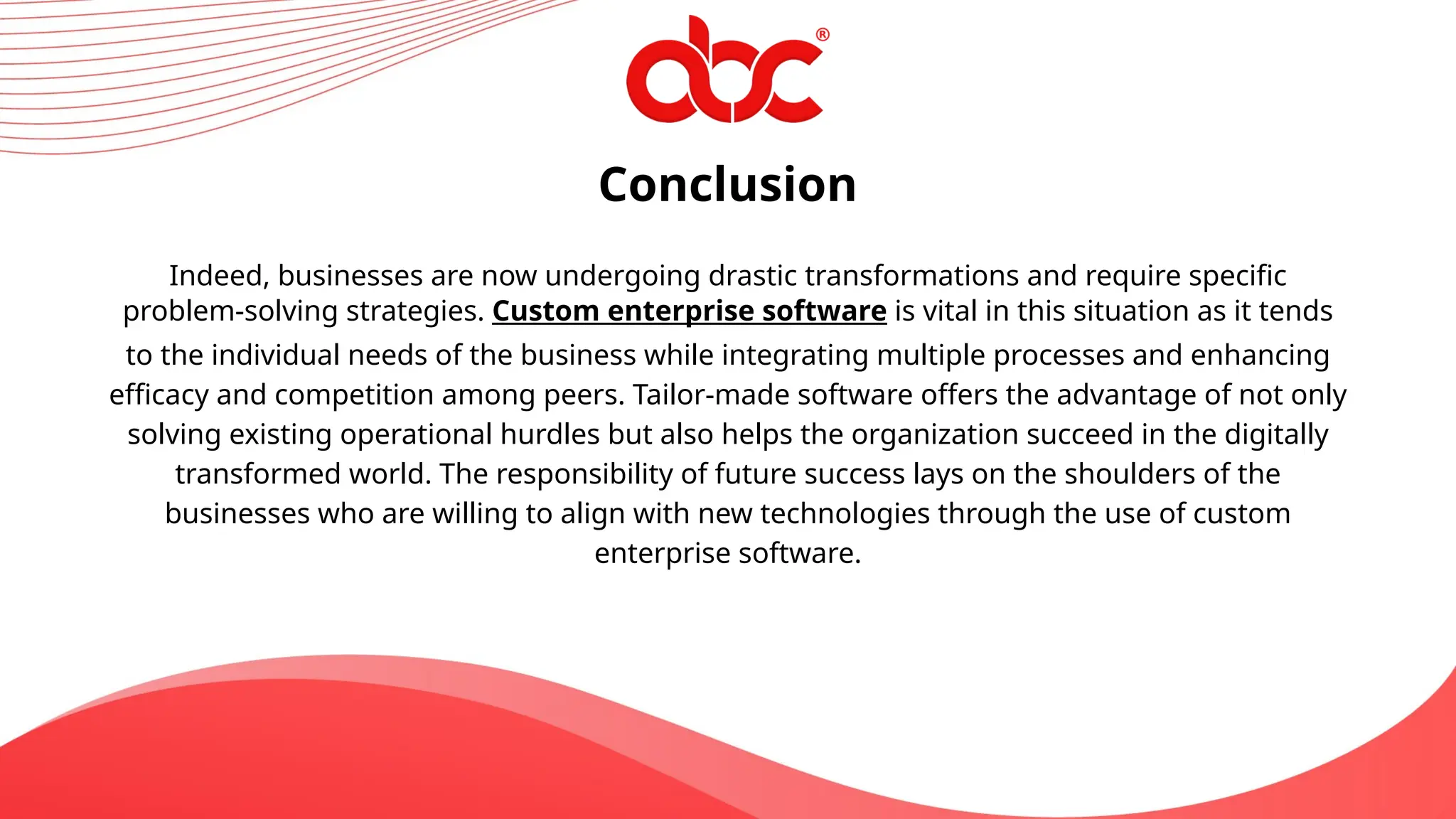 Conclusion
Indeed, businesses are now undergoing drastic transformations and require specific
problem-solving strategies. Custom enterprise software is vital in this situation as it tends
to the individual needs of the business while integrating multiple processes and enhancing
efficacy and competition among peers. Tailor-made software offers the advantage of not only
solving existing operational hurdles but also helps the organization succeed in the digitally
transformed world. The responsibility of future success lays on the shoulders of the
businesses who are willing to align with new technologies through the use of custom
enterprise software.
 