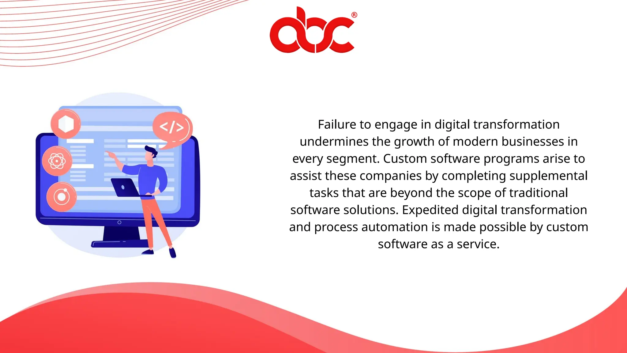 Failure to engage in digital transformation
undermines the growth of modern businesses in
every segment. Custom software programs arise to
assist these companies by completing supplemental
tasks that are beyond the scope of traditional
software solutions. Expedited digital transformation
and process automation is made possible by custom
software as a service.
 