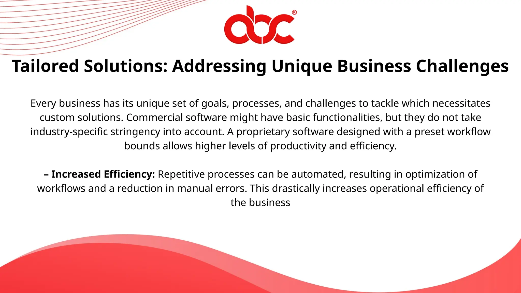 Tailored Solutions: Addressing Unique Business Challenges
Every business has its unique set of goals, processes, and challenges to tackle which necessitates
custom solutions. Commercial software might have basic functionalities, but they do not take
industry-specific stringency into account. A proprietary software designed with a preset workflow
bounds allows higher levels of productivity and efficiency.
– Increased Efficiency: Repetitive processes can be automated, resulting in optimization of
workflows and a reduction in manual errors. This drastically increases operational efficiency of
the business
 