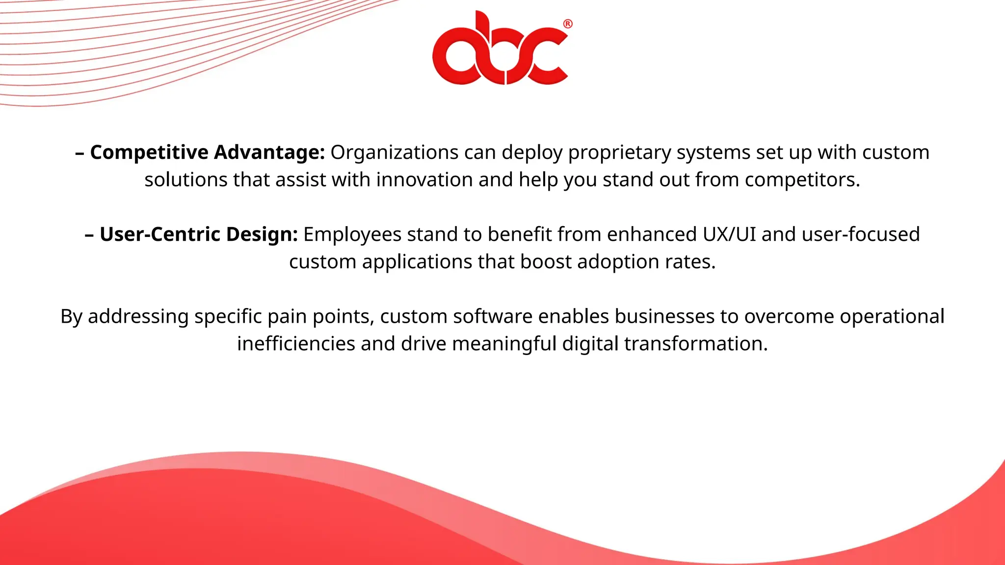 – Competitive Advantage: Organizations can deploy proprietary systems set up with custom
solutions that assist with innovation and help you stand out from competitors.
– User-Centric Design: Employees stand to benefit from enhanced UX/UI and user-focused
custom applications that boost adoption rates.
By addressing specific pain points, custom software enables businesses to overcome operational
inefficiencies and drive meaningful digital transformation.
 