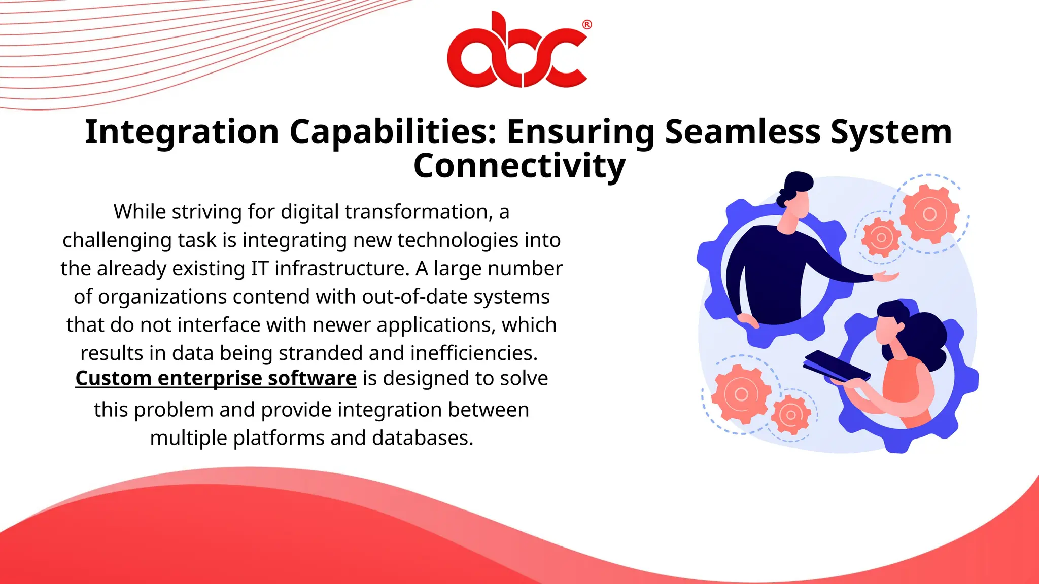 Integration Capabilities: Ensuring Seamless System
Connectivity
While striving for digital transformation, a
challenging task is integrating new technologies into
the already existing IT infrastructure. A large number
of organizations contend with out-of-date systems
that do not interface with newer applications, which
results in data being stranded and inefficiencies.
Custom enterprise software is designed to solve
this problem and provide integration between
multiple platforms and databases.
 