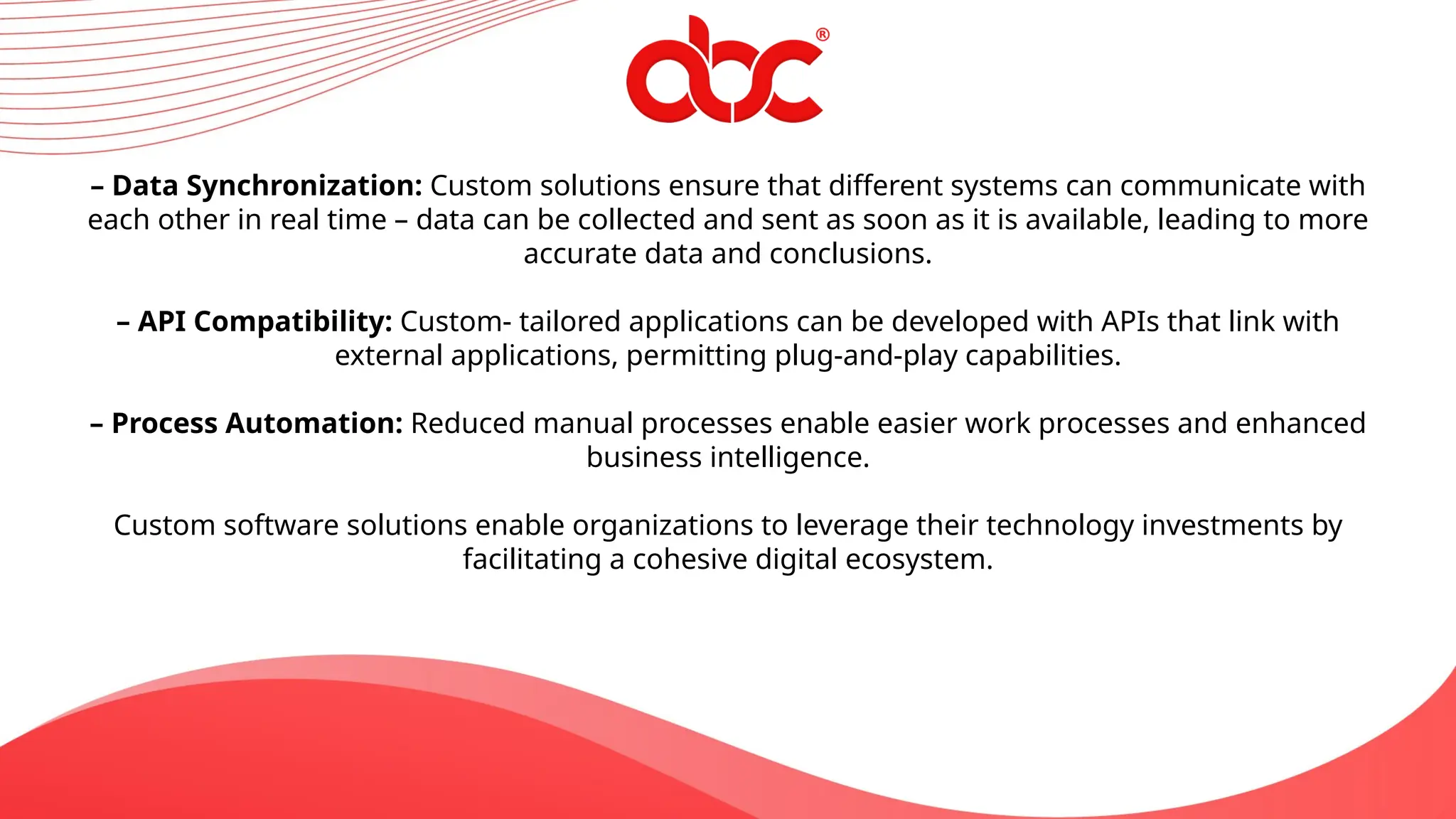 – Data Synchronization: Custom solutions ensure that different systems can communicate with
each other in real time – data can be collected and sent as soon as it is available, leading to more
accurate data and conclusions.
– API Compatibility: Custom- tailored applications can be developed with APIs that link with
external applications, permitting plug-and-play capabilities.
– Process Automation: Reduced manual processes enable easier work processes and enhanced
business intelligence.
Custom software solutions enable organizations to leverage their technology investments by
facilitating a cohesive digital ecosystem.
 