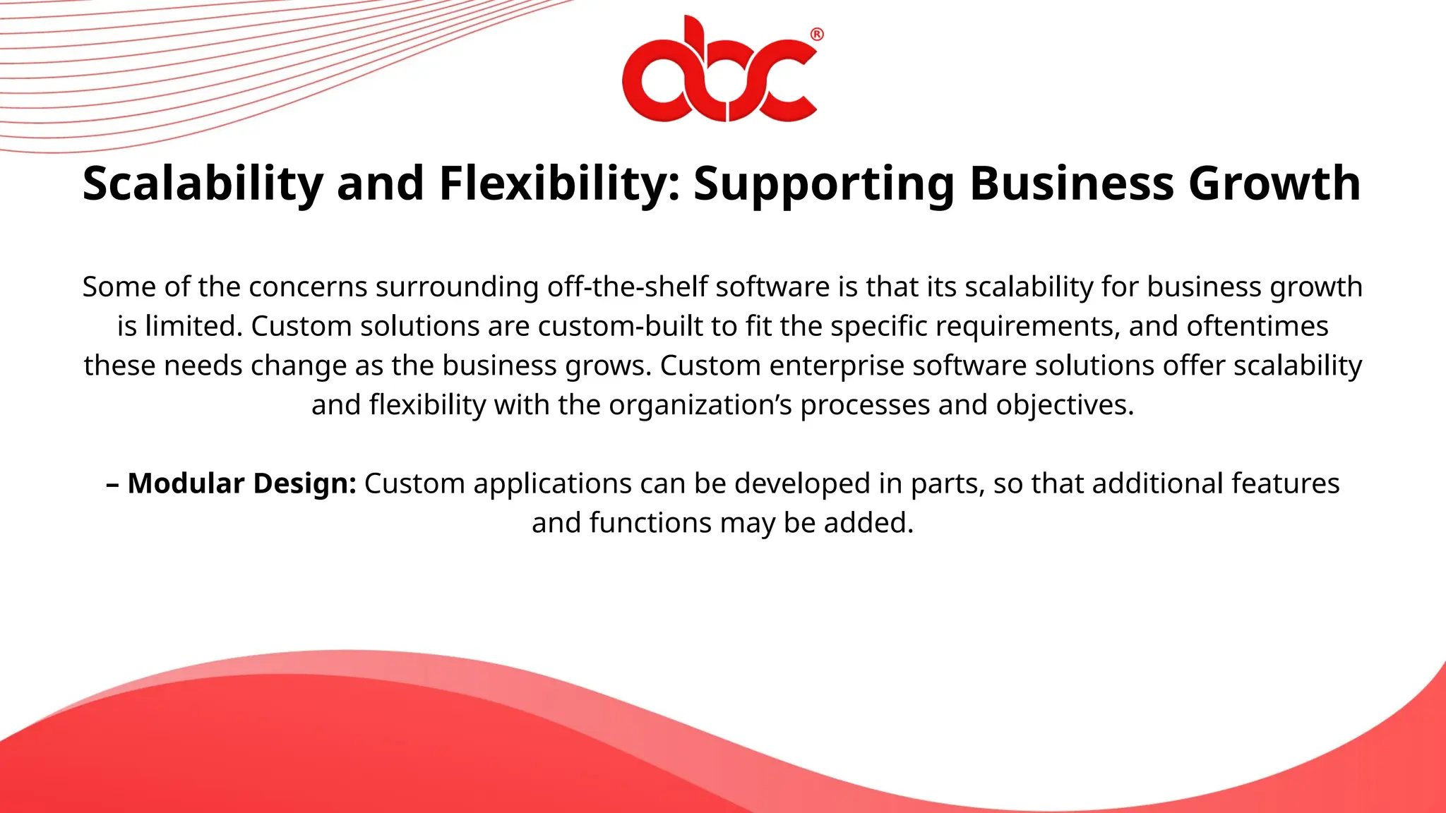 Scalability and Flexibility: Supporting Business Growth
Some of the concerns surrounding off-the-shelf software is that its scalability for business growth
is limited. Custom solutions are custom-built to fit the specific requirements, and oftentimes
these needs change as the business grows. Custom enterprise software solutions offer scalability
and flexibility with the organization’s processes and objectives.
– Modular Design: Custom applications can be developed in parts, so that additional features
and functions may be added.
 