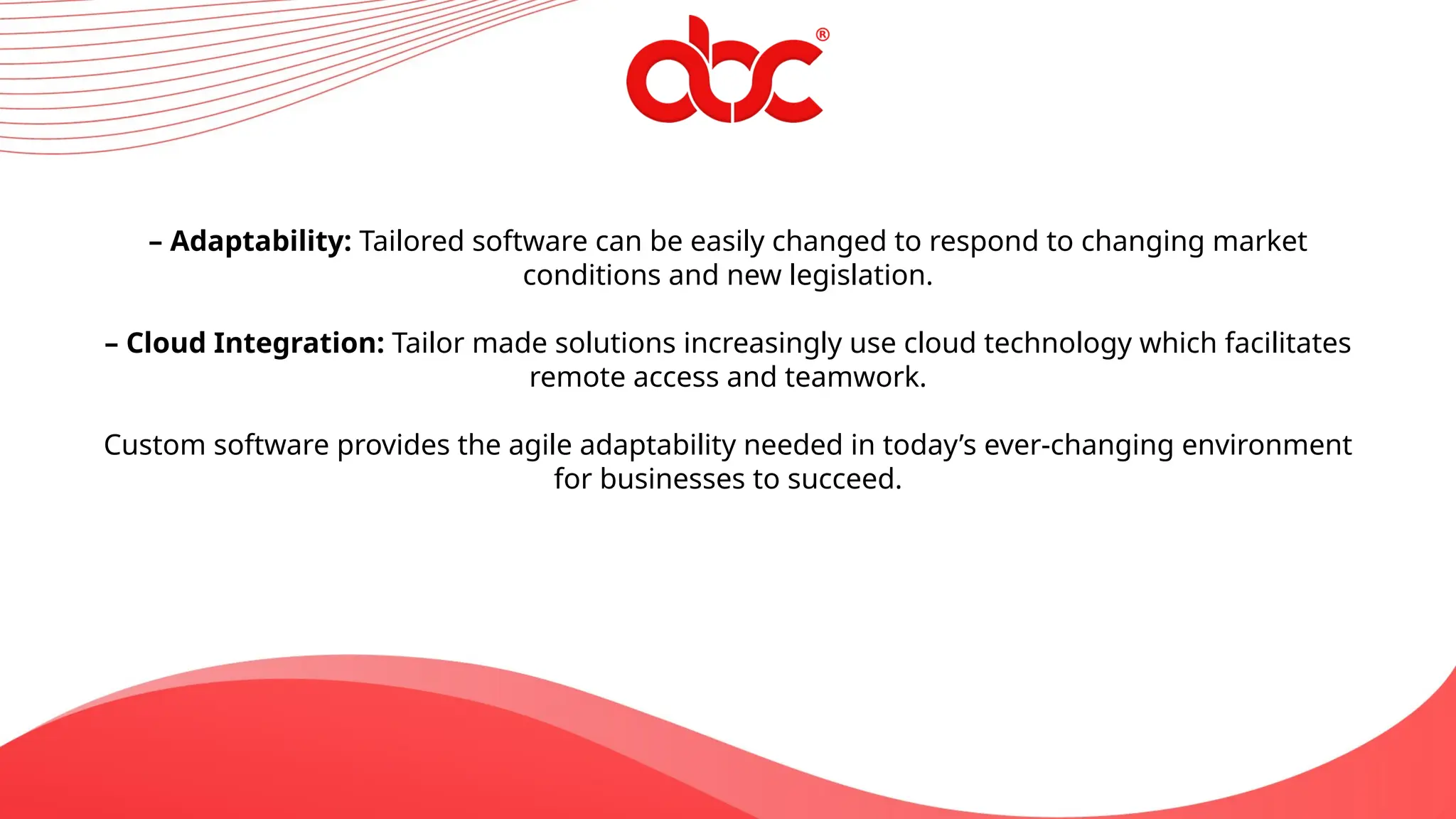 – Adaptability: Tailored software can be easily changed to respond to changing market
conditions and new legislation.
– Cloud Integration: Tailor made solutions increasingly use cloud technology which facilitates
remote access and teamwork.
Custom software provides the agile adaptability needed in today’s ever-changing environment
for businesses to succeed.
 