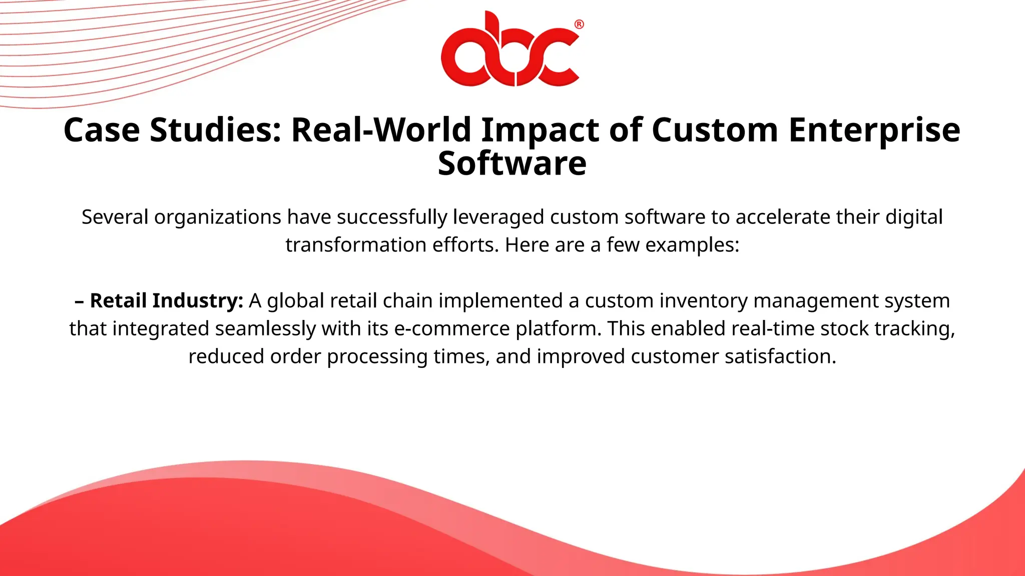 Case Studies: Real-World Impact of Custom Enterprise
Software
Several organizations have successfully leveraged custom software to accelerate their digital
transformation efforts. Here are a few examples:
– Retail Industry: A global retail chain implemented a custom inventory management system
that integrated seamlessly with its e-commerce platform. This enabled real-time stock tracking,
reduced order processing times, and improved customer satisfaction.
 