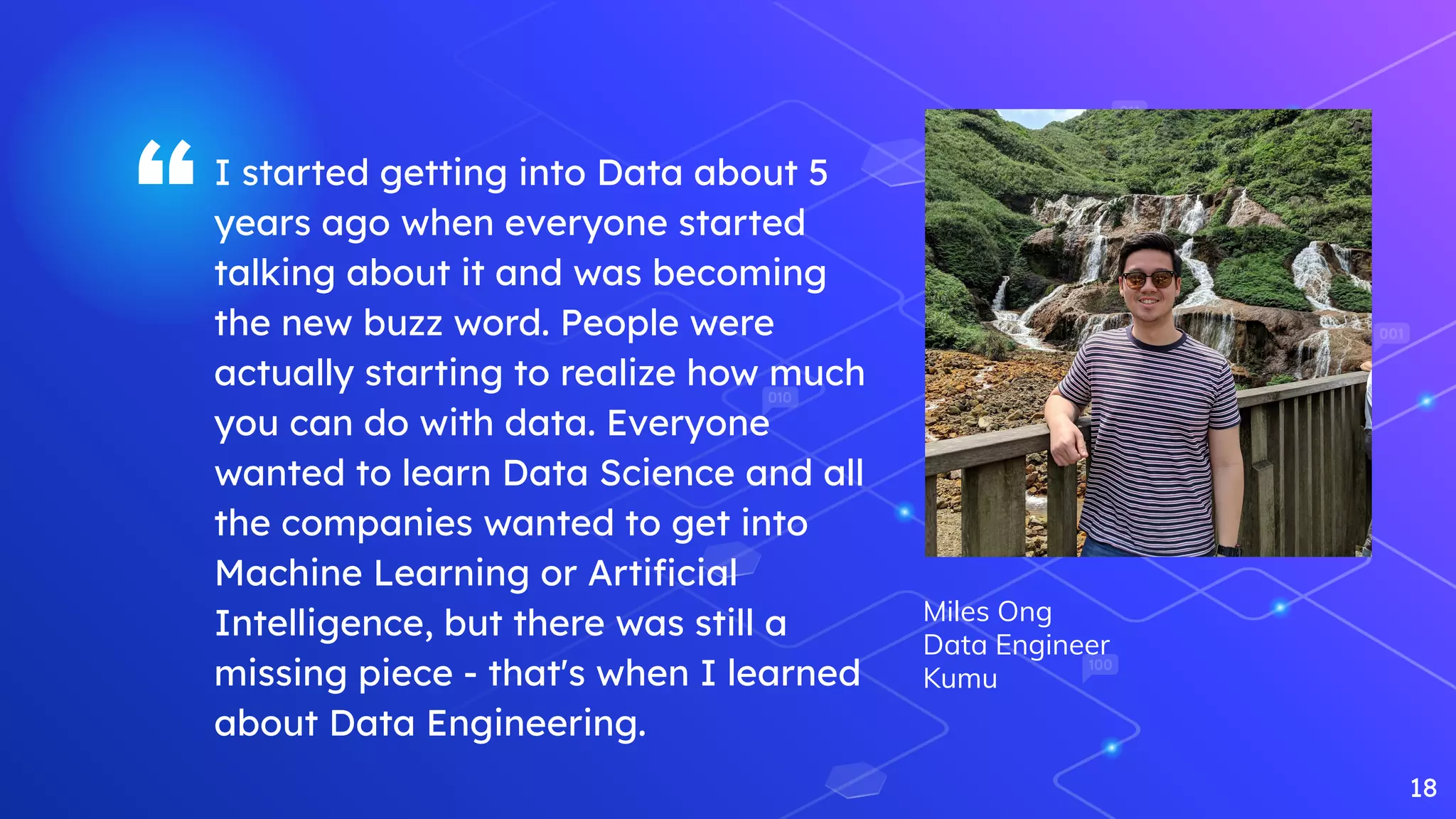 “I started getting into Data about 5
years ago when everyone started
talking about it and was becoming
the new buzz word. People were
actually starting to realize how much
you can do with data. Everyone
wanted to learn Data Science and all
the companies wanted to get into
Machine Learning or Artiﬁcial
Intelligence, but there was still a
missing piece - that's when I learned
about Data Engineering.
18
Miles Ong
Data Engineer
Kumu
 