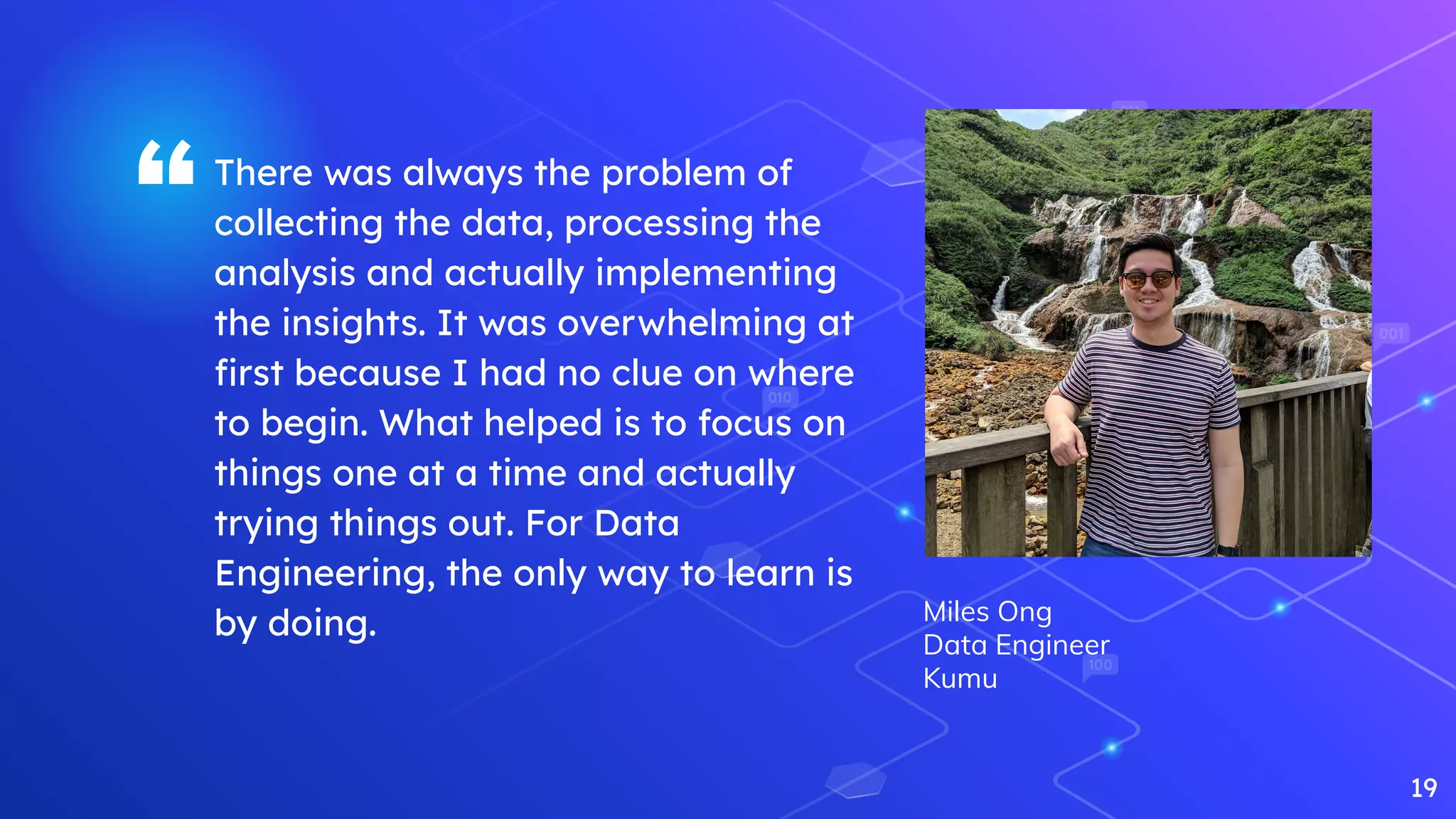 “There was always the problem of
collecting the data, processing the
analysis and actually implementing
the insights. It was overwhelming at
ﬁrst because I had no clue on where
to begin. What helped is to focus on
things one at a time and actually
trying things out. For Data
Engineering, the only way to learn is
by doing.
19
Miles Ong
Data Engineer
Kumu
 