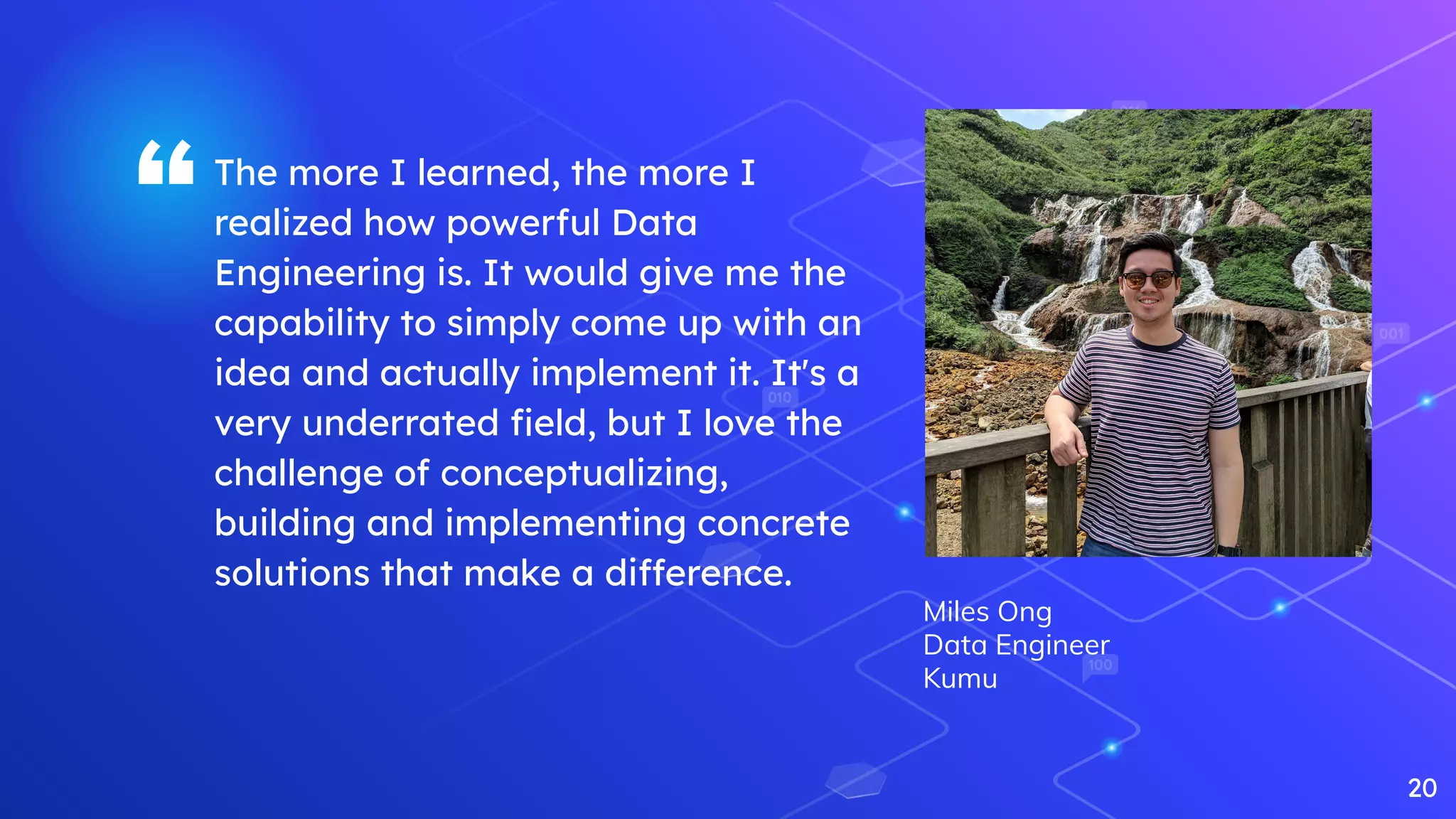 “The more I learned, the more I
realized how powerful Data
Engineering is. It would give me the
capability to simply come up with an
idea and actually implement it. It's a
very underrated ﬁeld, but I love the
challenge of conceptualizing,
building and implementing concrete
solutions that make a difference.
20
Miles Ong
Data Engineer
Kumu
 