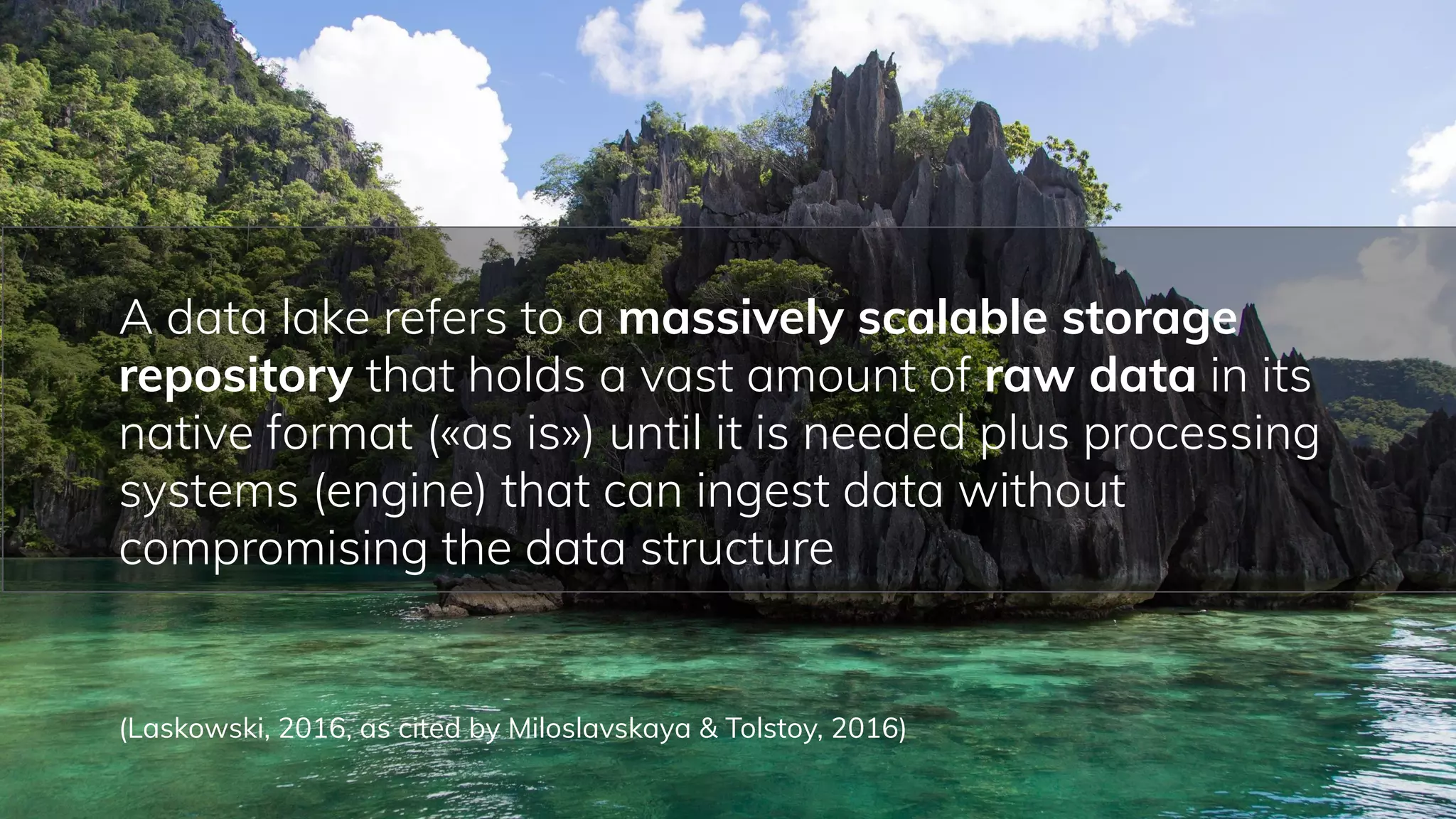 55
A data lake refers to a massively scalable storage
repository that holds a vast amount of raw data in its
native format («as is») until it is needed plus processing
systems (engine) that can ingest data without
compromising the data structure
(Laskowski, 2016, as cited by Miloslavskaya & Tolstoy, 2016)
 