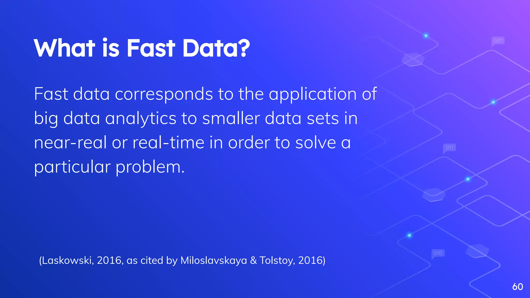 60
What is Fast Data?
Fast data corresponds to the application of
big data analytics to smaller data sets in
near-real or real-time in order to solve a
particular problem.
(Laskowski, 2016, as cited by Miloslavskaya & Tolstoy, 2016)
 