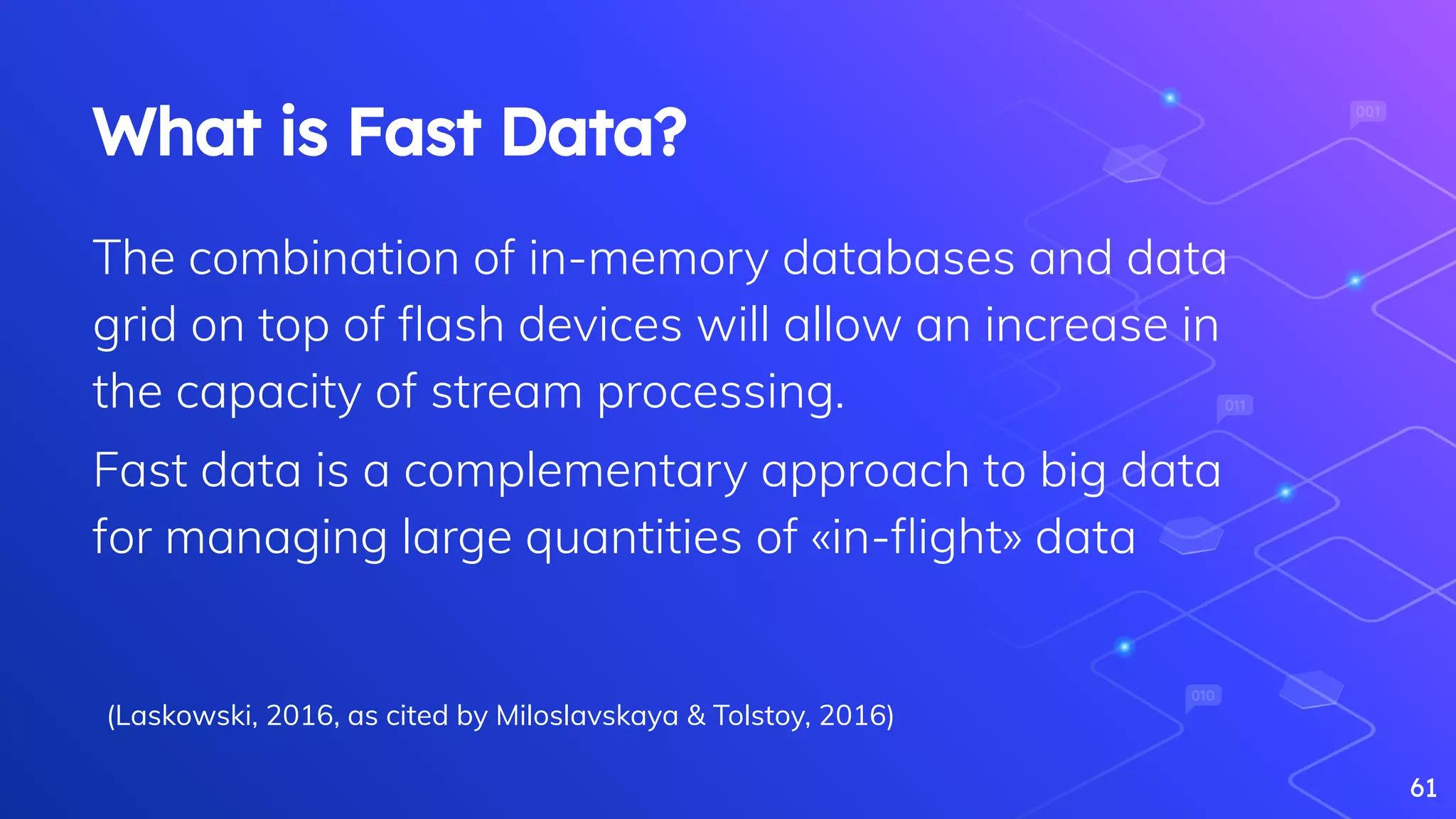 61
What is Fast Data?
The combination of in-memory databases and data
grid on top of ﬂash devices will allow an increase in
the capacity of stream processing.
Fast data is a complementary approach to big data
for managing large quantities of «in-ﬂight» data
(Laskowski, 2016, as cited by Miloslavskaya & Tolstoy, 2016)
 