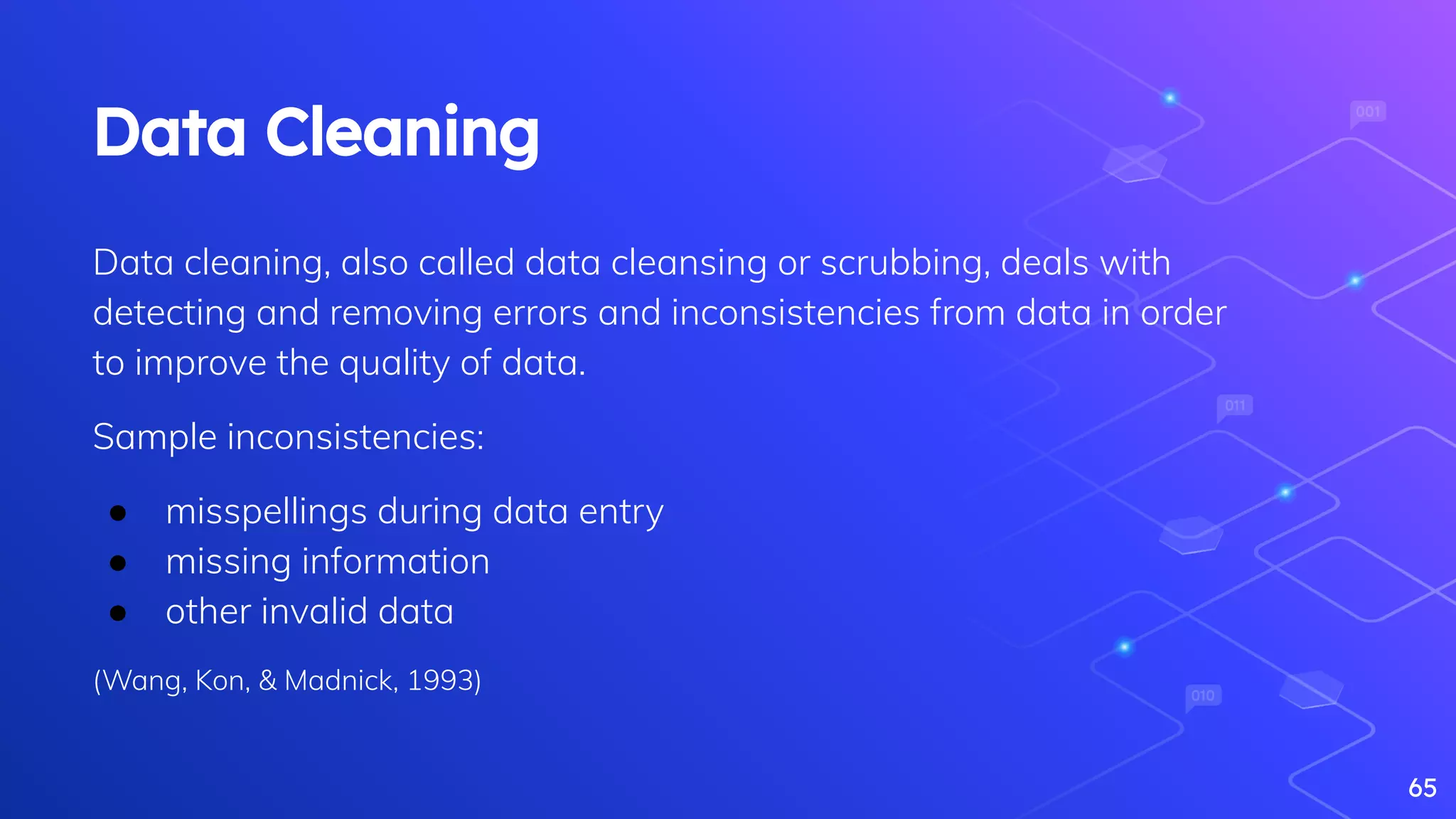 65
Data Cleaning
Data cleaning, also called data cleansing or scrubbing, deals with
detecting and removing errors and inconsistencies from data in order
to improve the quality of data.
Sample inconsistencies:
● misspellings during data entry
● missing information
● other invalid data
(Wang, Kon, & Madnick, 1993)
 