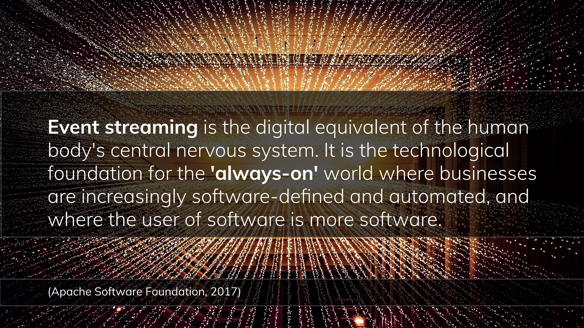 72
Event streaming is the digital equivalent of the human
body's central nervous system. It is the technological
foundation for the 'always-on' world where businesses
are increasingly software-deﬁned and automated, and
where the user of software is more software.
(Apache Software Foundation, 2017)
 