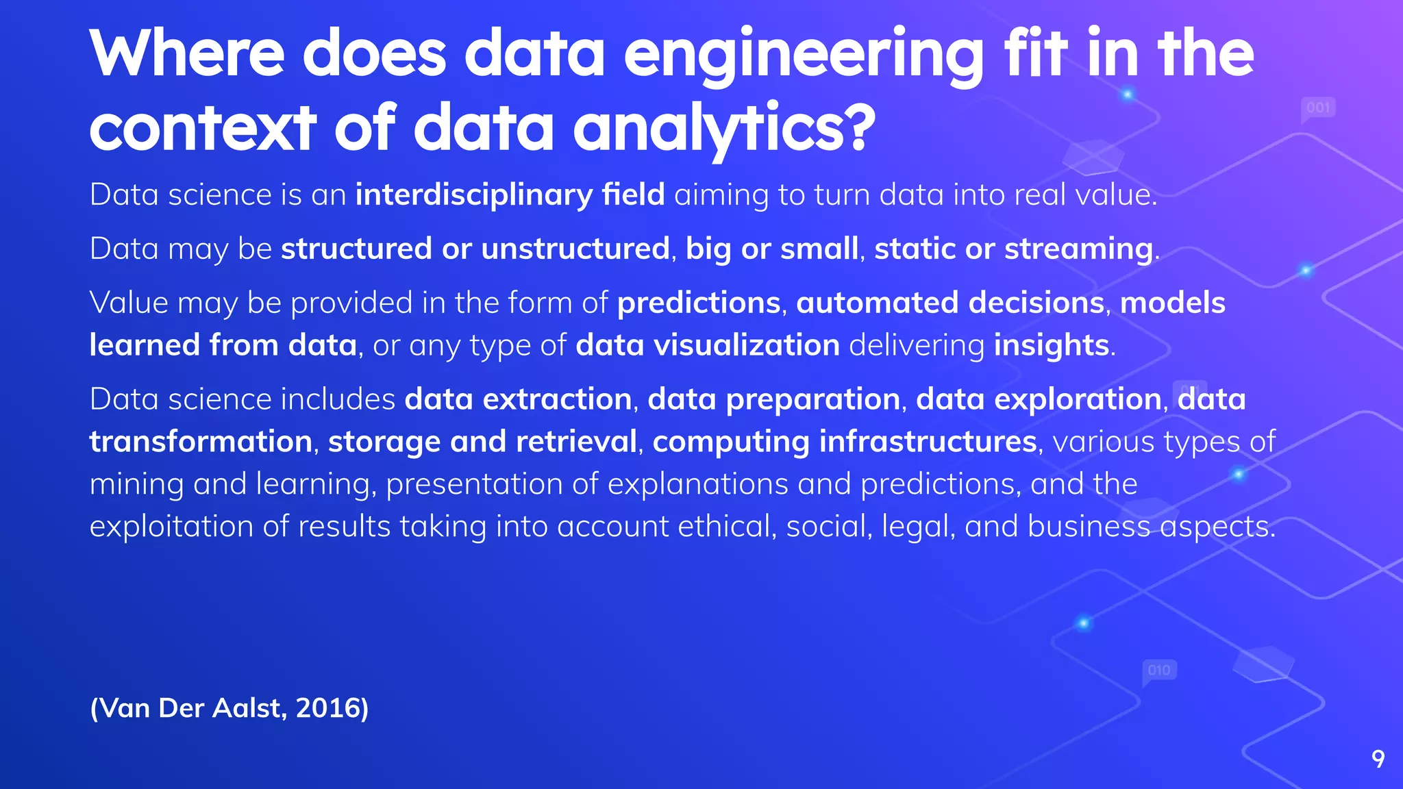Data science is an interdisciplinary ﬁeld aiming to turn data into real value.
Data may be structured or unstructured, big or small, static or streaming.
Value may be provided in the form of predictions, automated decisions, models
learned from data, or any type of data visualization delivering insights.
Data science includes data extraction, data preparation, data exploration, data
transformation, storage and retrieval, computing infrastructures, various types of
mining and learning, presentation of explanations and predictions, and the
exploitation of results taking into account ethical, social, legal, and business aspects.
9
Where does data engineering ﬁt in the
context of data analytics?
(Van Der Aalst, 2016)
 