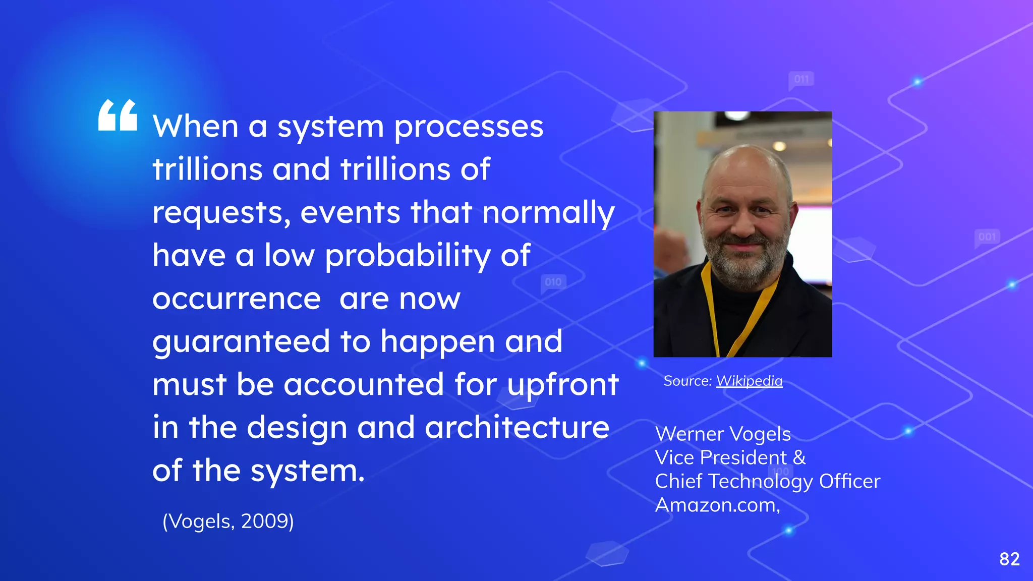 “When a system processes
trillions and trillions of
requests, events that normally
have a low probability of
occurrence are now
guaranteed to happen and
must be accounted for upfront
in the design and architecture
of the system.
82
(Vogels, 2009)
Werner Vogels
Vice President &
Chief Technology Ofﬁcer
Amazon.com,
Source: Wikipedia
 