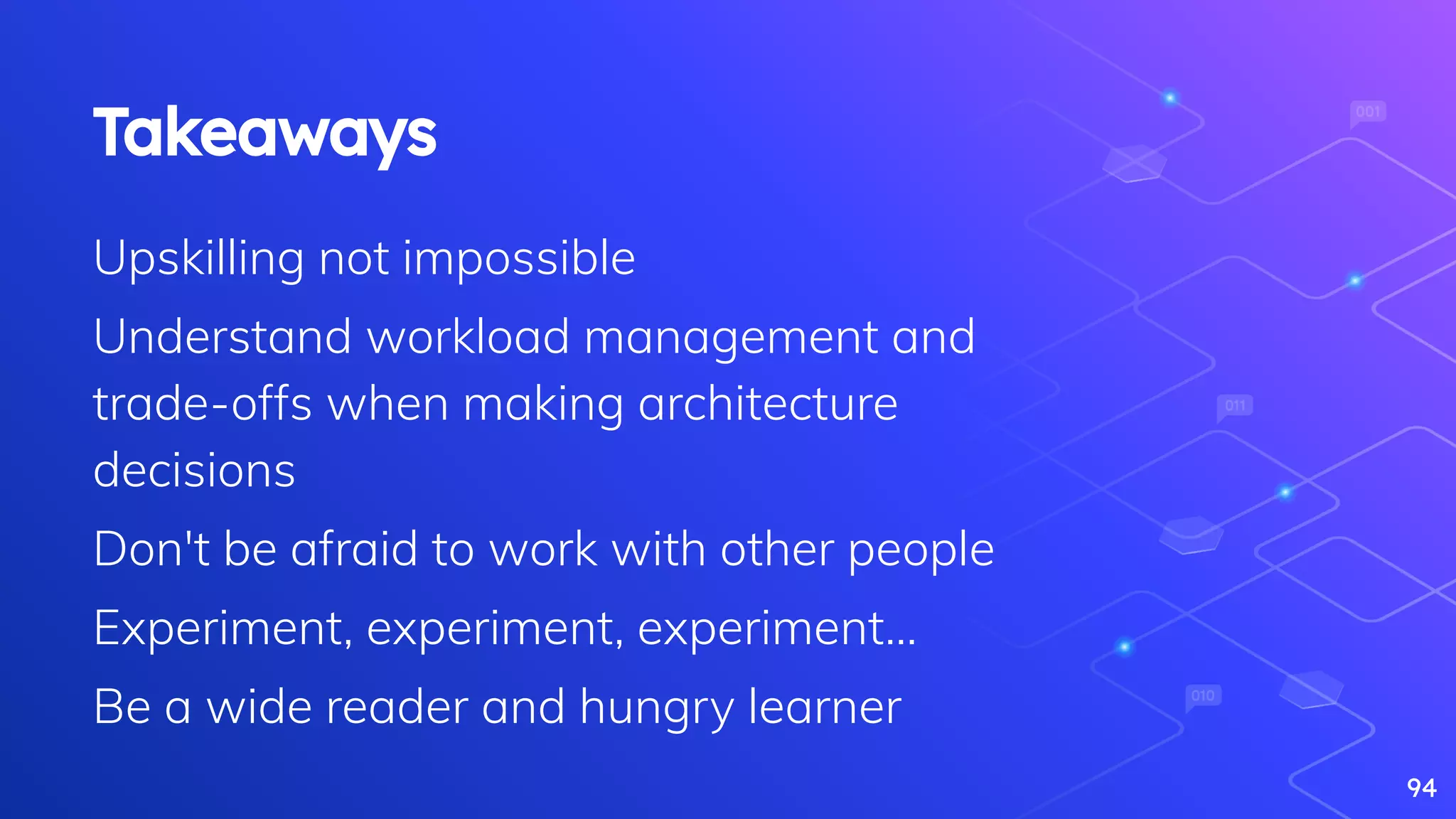 94
Takeaways
Upskilling not impossible
Understand workload management and
trade-offs when making architecture
decisions
Don't be afraid to work with other people
Experiment, experiment, experiment…
Be a wide reader and hungry learner
 