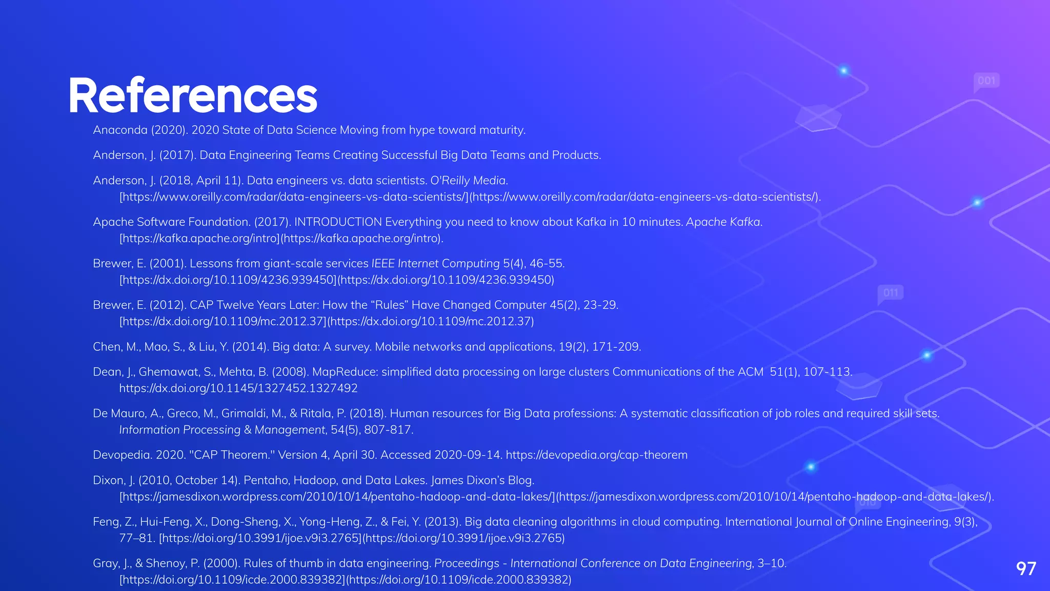 ReferencesAnaconda (2020). 2020 State of Data Science Moving from hype toward maturity.
Anderson, J. (2017). Data Engineering Teams Creating Successful Big Data Teams and Products.
Anderson, J. (2018, April 11). Data engineers vs. data scientists. O'Reilly Media.
[https://www.oreilly.com/radar/data-engineers-vs-data-scientists/](https://www.oreilly.com/radar/data-engineers-vs-data-scientists/).
Apache Software Foundation. (2017). INTRODUCTION Everything you need to know about Kafka in 10 minutes. Apache Kafka.
[https://kafka.apache.org/intro](https://kafka.apache.org/intro).
Brewer, E. (2001). Lessons from giant-scale services IEEE Internet Computing 5(4), 46-55.
[https://dx.doi.org/10.1109/4236.939450](https://dx.doi.org/10.1109/4236.939450)
Brewer, E. (2012). CAP Twelve Years Later: How the “Rules” Have Changed Computer 45(2), 23-29.
[https://dx.doi.org/10.1109/mc.2012.37](https://dx.doi.org/10.1109/mc.2012.37)
Chen, M., Mao, S., & Liu, Y. (2014). Big data: A survey. Mobile networks and applications, 19(2), 171-209.
Dean, J., Ghemawat, S., Mehta, B. (2008). MapReduce: simpliﬁed data processing on large clusters Communications of the ACM 51(1), 107-113.
https://dx.doi.org/10.1145/1327452.1327492
De Mauro, A., Greco, M., Grimaldi, M., & Ritala, P. (2018). Human resources for Big Data professions: A systematic classiﬁcation of job roles and required skill sets.
Information Processing & Management, 54(5), 807-817.
Devopedia. 2020. "CAP Theorem." Version 4, April 30. Accessed 2020-09-14. https://devopedia.org/cap-theorem
Dixon, J. (2010, October 14). Pentaho, Hadoop, and Data Lakes. James Dixon’s Blog.
[https://jamesdixon.wordpress.com/2010/10/14/pentaho-hadoop-and-data-lakes/](https://jamesdixon.wordpress.com/2010/10/14/pentaho-hadoop-and-data-lakes/).
Feng, Z., Hui-Feng, X., Dong-Sheng, X., Yong-Heng, Z., & Fei, Y. (2013). Big data cleaning algorithms in cloud computing. International Journal of Online Engineering, 9(3),
77–81. [https://doi.org/10.3991/ijoe.v9i3.2765](https://doi.org/10.3991/ijoe.v9i3.2765)
Gray, J., & Shenoy, P. (2000). Rules of thumb in data engineering. Proceedings - International Conference on Data Engineering, 3–10.
[https://doi.org/10.1109/icde.2000.839382](https://doi.org/10.1109/icde.2000.839382)
97
 