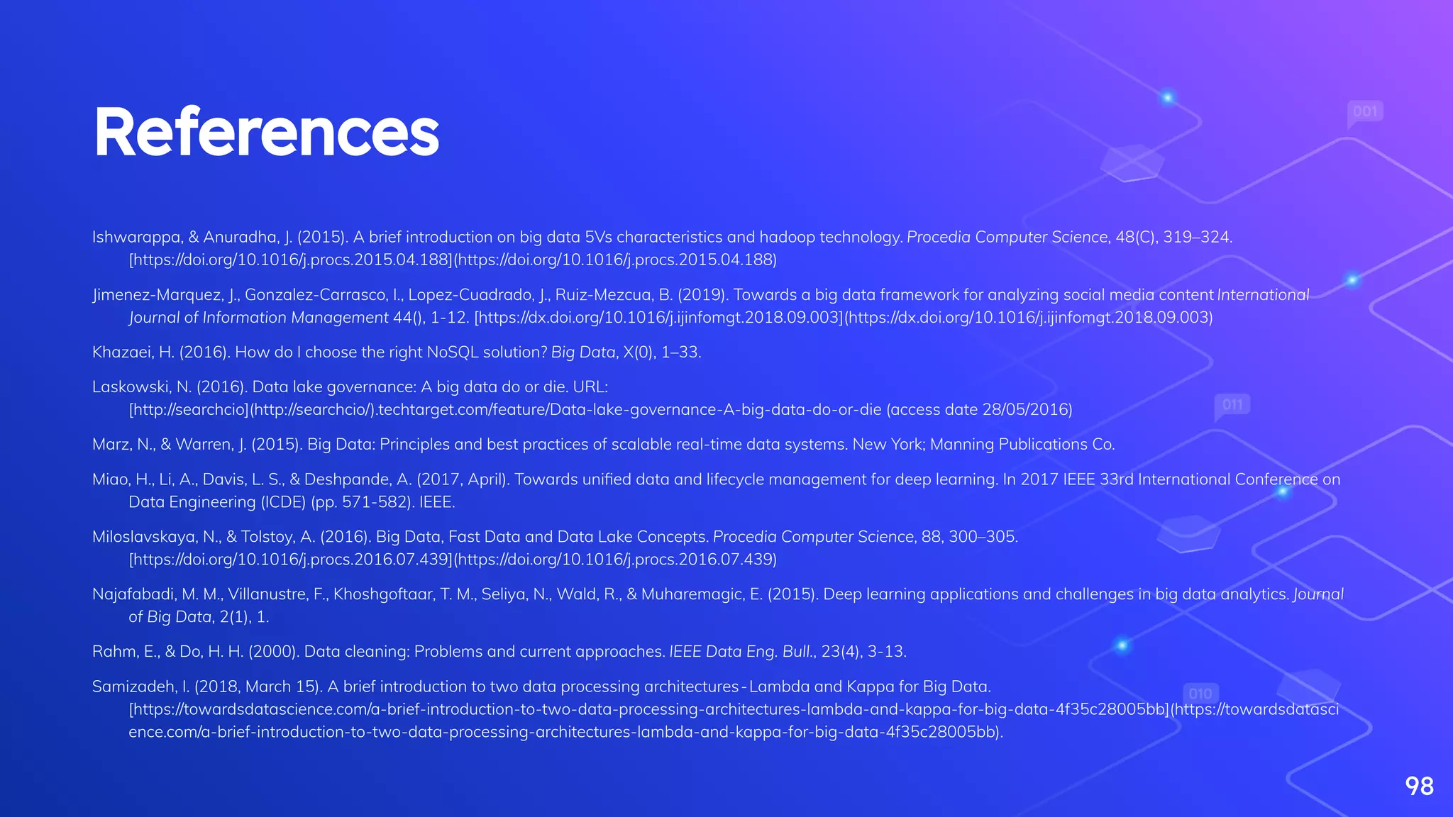 References
Ishwarappa, & Anuradha, J. (2015). A brief introduction on big data 5Vs characteristics and hadoop technology. Procedia Computer Science, 48(C), 319–324.
[https://doi.org/10.1016/j.procs.2015.04.188](https://doi.org/10.1016/j.procs.2015.04.188)
Jimenez-Marquez, J., Gonzalez-Carrasco, I., Lopez-Cuadrado, J., Ruiz-Mezcua, B. (2019). Towards a big data framework for analyzing social media content International
Journal of Information Management 44(), 1-12. [https://dx.doi.org/10.1016/j.ijinfomgt.2018.09.003](https://dx.doi.org/10.1016/j.ijinfomgt.2018.09.003)
Khazaei, H. (2016). How do I choose the right NoSQL solution? Big Data, X(0), 1–33.
Laskowski, N. (2016). Data lake governance: A big data do or die. URL:
[http://searchcio](http://searchcio/).techtarget.com/feature/Data-lake-governance-A-big-data-do-or-die (access date 28/05/2016)
Marz, N., & Warren, J. (2015). Big Data: Principles and best practices of scalable real-time data systems. New York; Manning Publications Co.
Miao, H., Li, A., Davis, L. S., & Deshpande, A. (2017, April). Towards uniﬁed data and lifecycle management for deep learning. In 2017 IEEE 33rd International Conference on
Data Engineering (ICDE) (pp. 571-582). IEEE.
Miloslavskaya, N., & Tolstoy, A. (2016). Big Data, Fast Data and Data Lake Concepts. Procedia Computer Science, 88, 300–305.
[https://doi.org/10.1016/j.procs.2016.07.439](https://doi.org/10.1016/j.procs.2016.07.439)
Najafabadi, M. M., Villanustre, F., Khoshgoftaar, T. M., Seliya, N., Wald, R., & Muharemagic, E. (2015). Deep learning applications and challenges in big data analytics. Journal
of Big Data, 2(1), 1.
Rahm, E., & Do, H. H. (2000). Data cleaning: Problems and current approaches. IEEE Data Eng. Bull., 23(4), 3-13.
Samizadeh, I. (2018, March 15). A brief introduction to two data processing architectures - Lambda and Kappa for Big Data.
[https://towardsdatascience.com/a-brief-introduction-to-two-data-processing-architectures-lambda-and-kappa-for-big-data-4f35c28005bb](https://towardsdatasci
ence.com/a-brief-introduction-to-two-data-processing-architectures-lambda-and-kappa-for-big-data-4f35c28005bb).
98
 