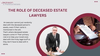 THE ROLE OF DECEASED ESTATE
LAWYERS
An executor cannot just randomly
deal with the deceased person’s
assets, even if their name is
mentioned in the will.
That’s where deceased estate
lawyers come in! Their primary
role is to help your loved ones
deal with the tricky legal stuff so
they don’t have to deal with it
alone.
 