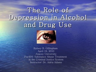 The Role of Depression in Alcohol and Drug Use Kelsey B. Gillingham  April 19, 2010 Argosy University Psy494: Substance Abuse Treatment  in the Criminal Justice System Instructor: Dr. Adria Adams 