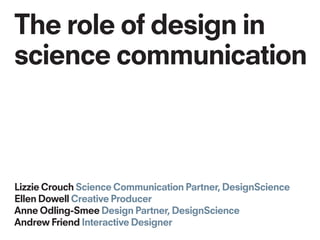 The role of design in
science communication
Lizzie Crouch Science Communication Partner, DesignScience
Ellen Dowell Creative Producer
Anne Odling-Smee Design Partner, DesignScience
Andrew Friend Interactive Designer
 