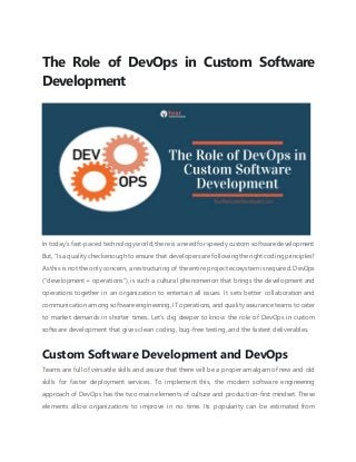 The Role of DevOps in Custom Software
Development
In today’s fast-paced technology world, there is a need for speedy custom software development.
But, “Is a qualitycheckenough to ensure that developersarefollowing therightcoding principles?
As this is not the only concern, a restructuring of the entire project ecosystem is required. DevOps
(“development + operations”), is such a cultural phenomenon that brings the development and
operations together in an organization to entertain all issues. It sets better collaboration and
communication among software engineering, IT operations, and quality assurance teams to cater
to market demands in shorter times. Let’s dig deeper to know the role of DevOps in custom
software development that gives clean coding, bug-free testing, and the fastest deliverables.
Custom Software Development and DevOps
Teams are full of versatile skills and assure that there will be a proper amalgam of new and old
skills for faster deployment services. To implement this, the modern software engineering
approach of DevOps has the two main elements of culture and production-first mindset. These
elements allow organizations to improve in no time. Its popularity can be estimated from
 