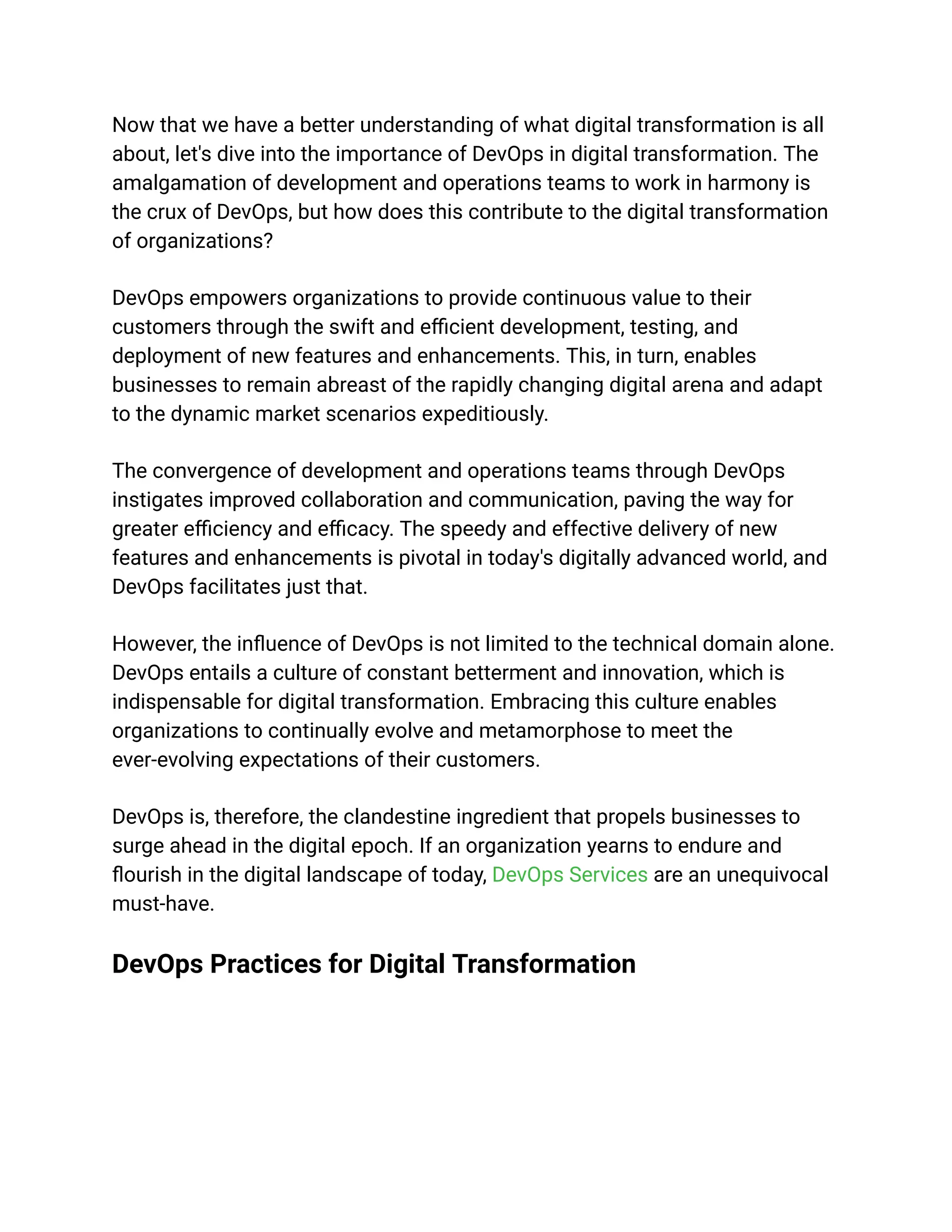 Now that we have a better understanding of what digital transformation is all
about, let's dive into the importance of DevOps in digital transformation. The
amalgamation of development and operations teams to work in harmony is
the crux of DevOps, but how does this contribute to the digital transformation
of organizations?
DevOps empowers organizations to provide continuous value to their
customers through the swift and efficient development, testing, and
deployment of new features and enhancements. This, in turn, enables
businesses to remain abreast of the rapidly changing digital arena and adapt
to the dynamic market scenarios expeditiously.
The convergence of development and operations teams through DevOps
instigates improved collaboration and communication, paving the way for
greater efficiency and efficacy. The speedy and effective delivery of new
features and enhancements is pivotal in today's digitally advanced world, and
DevOps facilitates just that.
However, the influence of DevOps is not limited to the technical domain alone.
DevOps entails a culture of constant betterment and innovation, which is
indispensable for digital transformation. Embracing this culture enables
organizations to continually evolve and metamorphose to meet the
ever-evolving expectations of their customers.
DevOps is, therefore, the clandestine ingredient that propels businesses to
surge ahead in the digital epoch. If an organization yearns to endure and
flourish in the digital landscape of today, DevOps Services are an unequivocal
must-have.
DevOps Practices for Digital Transformation
 