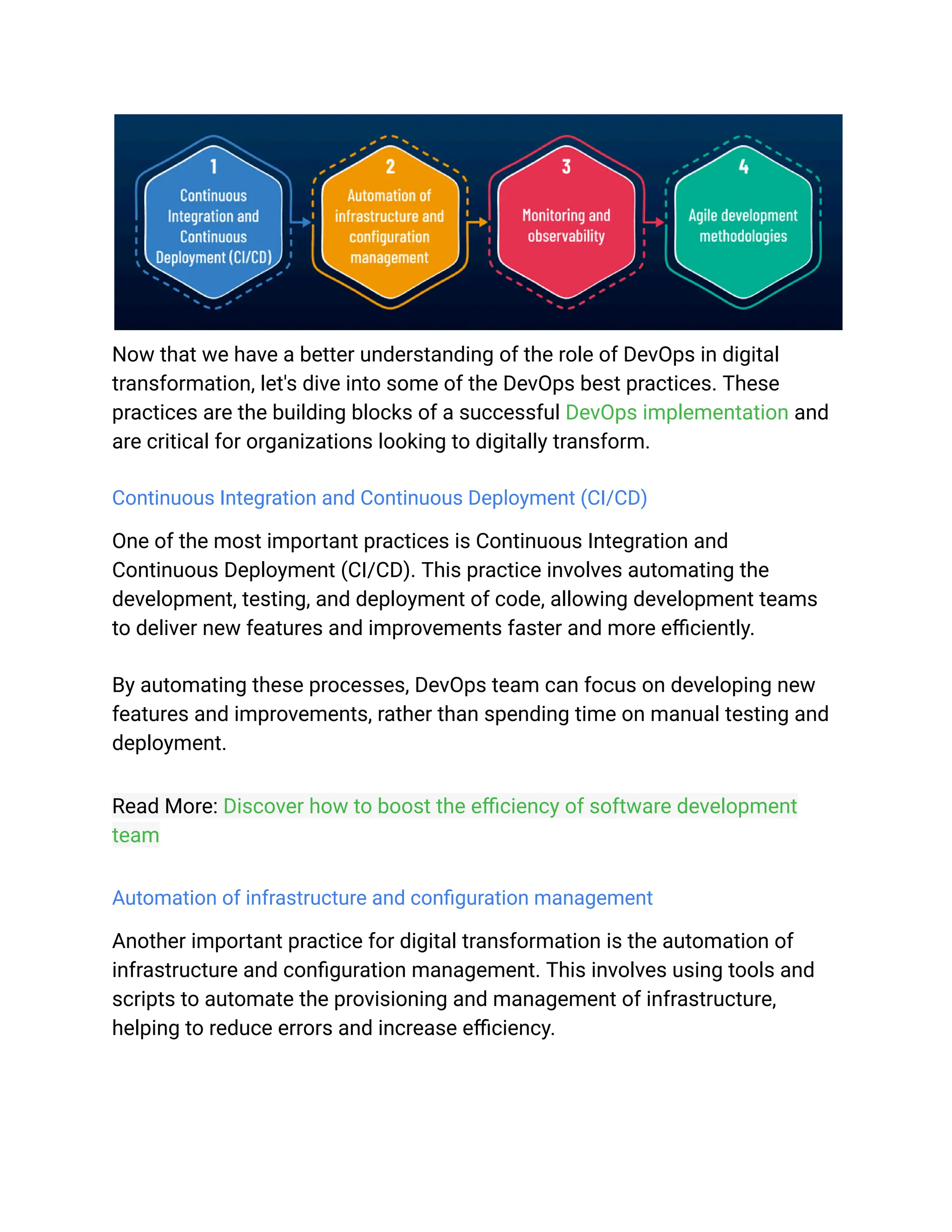 Now that we have a better understanding of the role of DevOps in digital
transformation, let's dive into some of the DevOps best practices. These
practices are the building blocks of a successful DevOps implementation and
are critical for organizations looking to digitally transform.
Continuous Integration and Continuous Deployment (CI/CD)
One of the most important practices is Continuous Integration and
Continuous Deployment (CI/CD). This practice involves automating the
development, testing, and deployment of code, allowing development teams
to deliver new features and improvements faster and more efficiently.
By automating these processes, DevOps team can focus on developing new
features and improvements, rather than spending time on manual testing and
deployment.
Read More: Discover how to boost the efficiency of software development
team
Automation of infrastructure and configuration management
Another important practice for digital transformation is the automation of
infrastructure and configuration management. This involves using tools and
scripts to automate the provisioning and management of infrastructure,
helping to reduce errors and increase efficiency.
 