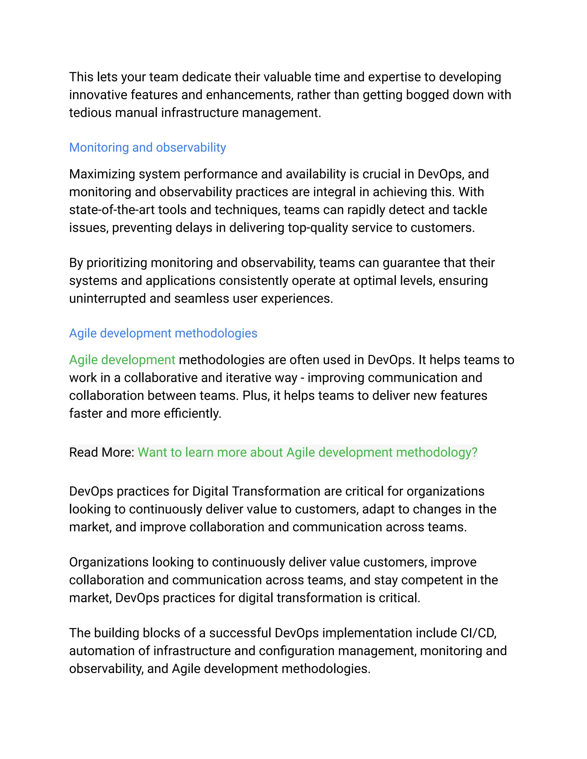 This lets your team dedicate their valuable time and expertise to developing
innovative features and enhancements, rather than getting bogged down with
tedious manual infrastructure management.
Monitoring and observability
Maximizing system performance and availability is crucial in DevOps, and
monitoring and observability practices are integral in achieving this. With
state-of-the-art tools and techniques, teams can rapidly detect and tackle
issues, preventing delays in delivering top-quality service to customers.
By prioritizing monitoring and observability, teams can guarantee that their
systems and applications consistently operate at optimal levels, ensuring
uninterrupted and seamless user experiences.
Agile development methodologies
Agile development methodologies are often used in DevOps. It helps teams to
work in a collaborative and iterative way - improving communication and
collaboration between teams. Plus, it helps teams to deliver new features
faster and more efficiently.
Read More: Want to learn more about Agile development methodology?
DevOps practices for Digital Transformation are critical for organizations
looking to continuously deliver value to customers, adapt to changes in the
market, and improve collaboration and communication across teams.
Organizations looking to continuously deliver value customers, improve
collaboration and communication across teams, and stay competent in the
market, DevOps practices for digital transformation is critical.
The building blocks of a successful DevOps implementation include CI/CD,
automation of infrastructure and configuration management, monitoring and
observability, and Agile development methodologies.
 