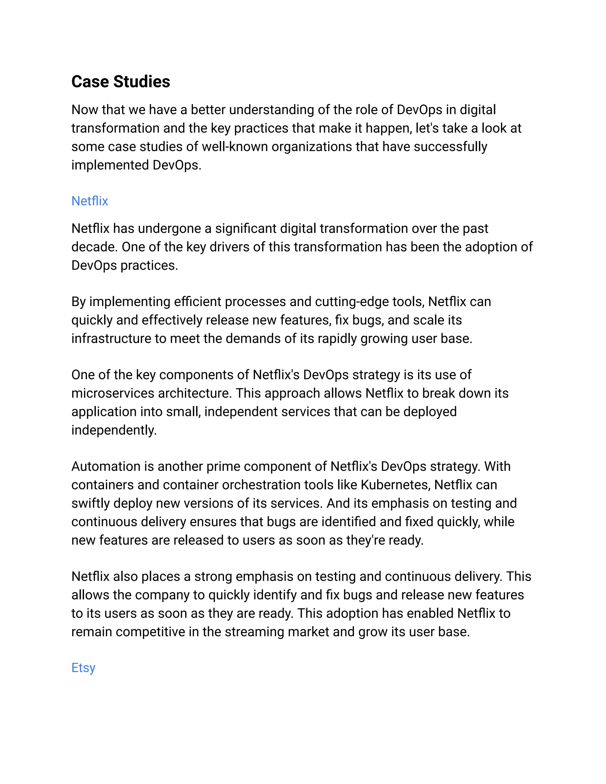 Case Studies
Now that we have a better understanding of the role of DevOps in digital
transformation and the key practices that make it happen, let's take a look at
some case studies of well-known organizations that have successfully
implemented DevOps.
Netflix
Netflix has undergone a significant digital transformation over the past
decade. One of the key drivers of this transformation has been the adoption of
DevOps practices.
By implementing efficient processes and cutting-edge tools, Netflix can
quickly and effectively release new features, fix bugs, and scale its
infrastructure to meet the demands of its rapidly growing user base.
One of the key components of Netflix's DevOps strategy is its use of
microservices architecture. This approach allows Netflix to break down its
application into small, independent services that can be deployed
independently.
Automation is another prime component of Netflix's DevOps strategy. With
containers and container orchestration tools like Kubernetes, Netflix can
swiftly deploy new versions of its services. And its emphasis on testing and
continuous delivery ensures that bugs are identified and fixed quickly, while
new features are released to users as soon as they're ready.
Netflix also places a strong emphasis on testing and continuous delivery. This
allows the company to quickly identify and fix bugs and release new features
to its users as soon as they are ready. This adoption has enabled Netflix to
remain competitive in the streaming market and grow its user base.
Etsy
 