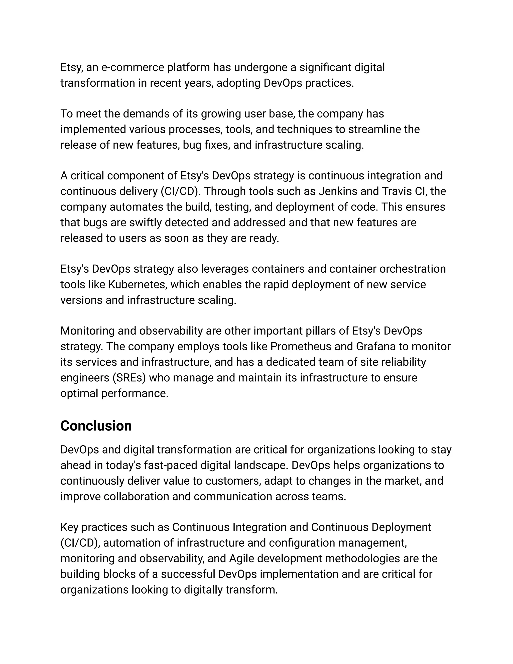 Etsy, an e-commerce platform has undergone a significant digital
transformation in recent years, adopting DevOps practices.
To meet the demands of its growing user base, the company has
implemented various processes, tools, and techniques to streamline the
release of new features, bug fixes, and infrastructure scaling.
A critical component of Etsy's DevOps strategy is continuous integration and
continuous delivery (CI/CD). Through tools such as Jenkins and Travis CI, the
company automates the build, testing, and deployment of code. This ensures
that bugs are swiftly detected and addressed and that new features are
released to users as soon as they are ready.
Etsy's DevOps strategy also leverages containers and container orchestration
tools like Kubernetes, which enables the rapid deployment of new service
versions and infrastructure scaling.
Monitoring and observability are other important pillars of Etsy's DevOps
strategy. The company employs tools like Prometheus and Grafana to monitor
its services and infrastructure, and has a dedicated team of site reliability
engineers (SREs) who manage and maintain its infrastructure to ensure
optimal performance.
Conclusion
DevOps and digital transformation are critical for organizations looking to stay
ahead in today's fast-paced digital landscape. DevOps helps organizations to
continuously deliver value to customers, adapt to changes in the market, and
improve collaboration and communication across teams.
Key practices such as Continuous Integration and Continuous Deployment
(CI/CD), automation of infrastructure and configuration management,
monitoring and observability, and Agile development methodologies are the
building blocks of a successful DevOps implementation and are critical for
organizations looking to digitally transform.
 