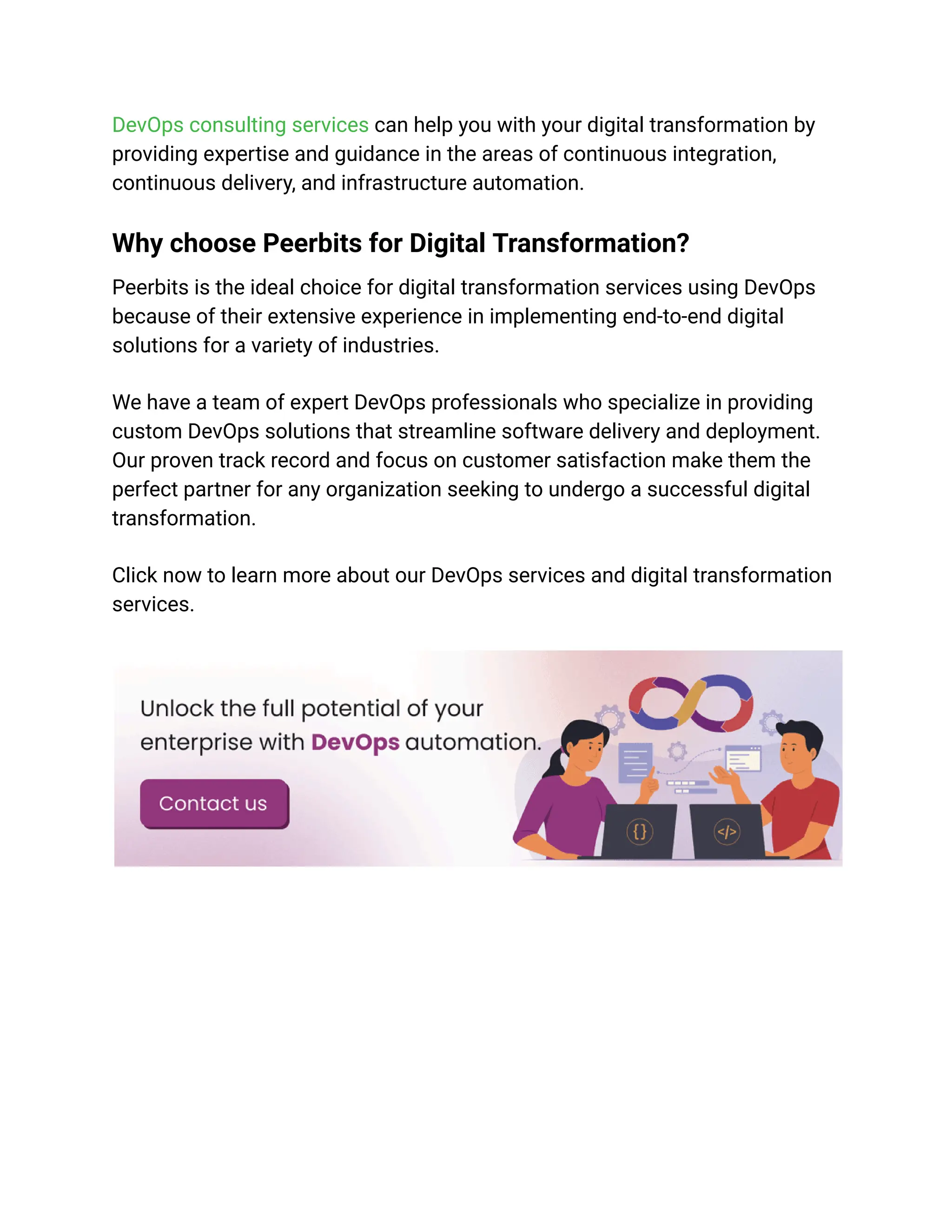 DevOps consulting services can help you with your digital transformation by
providing expertise and guidance in the areas of continuous integration,
continuous delivery, and infrastructure automation.
Why choose Peerbits for Digital Transformation?
Peerbits is the ideal choice for digital transformation services using DevOps
because of their extensive experience in implementing end-to-end digital
solutions for a variety of industries.
We have a team of expert DevOps professionals who specialize in providing
custom DevOps solutions that streamline software delivery and deployment.
Our proven track record and focus on customer satisfaction make them the
perfect partner for any organization seeking to undergo a successful digital
transformation.
Click now to learn more about our DevOps services and digital transformation
services.
 