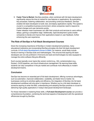 6. Faster Time to Market: DevOps practices, when combined with full stack development,
significantly reduce the time to market for new features or applications. By automating
key processes, fostering collaboration, and providing continuous feedback, DevOps
enables full stack developers to build, test, and deploy applications rapidly. This speed is
crucial in a competitive business environment, where companies need to respond to
market changes and user demands quickly.
Faster releases mean businesses can offer their products and services to users without
delays, gaining a competitive edge. Additionally, rapid development cycles enable
companies to iterate and improve their applications based on user feedback, further
enhancing the user experience.
The Role of DevOps in Full Stack Development Courses
Given the increasing importance of DevOps in modern development practices, many
educational institutions are incorporating DevOps principles into their full stack development
curricula. A Full stack Development course in Delhi, for instance, would likely include
hands-on training in DevOps tools and methodologies. This ensures that aspiring full stack
developers are not only proficient in front-end and back-end technologies but also equipped to
manage the entire software lifecycle efficiently.
Such courses typically cover topics like version control (e.g., Git), containerization (e.g.,
Docker), CI/CD pipelines, and cloud infrastructure management. By learning these skills,
students can stay competitive in the job market and contribute more effectively to modern
development teams.
Conclusion
DevOps has become an essential part of full stack development, offering numerous advantages,
such as automation, improved collaboration, scalability, and faster time to market. As
businesses continue to prioritize agility and efficiency, the integration of DevOps into full stack
development workflows will only grow in importance. Whether you’re a full stack developer or
someone aspiring to enter the field, understanding and adopting DevOps practices is crucial for
delivering high-quality applications in today’s fast-paced development landscape.
For those interested in mastering these skills, a Full stack Development course can provide a
comprehensive foundation, combining the technical aspects of development with the operational
efficiencies brought by DevOps.
 